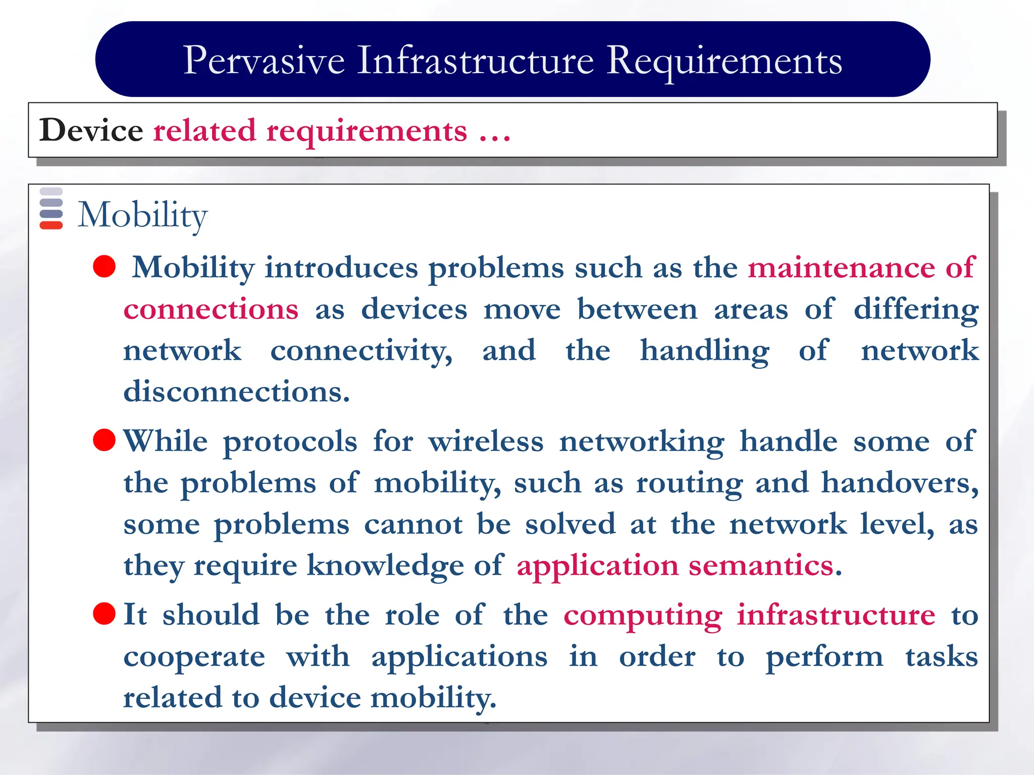 Pervasive Infrastructure Requirements
Mobility
 Mobility introduces problems such as the maintenance of
connections as devices move between areas of differing
network connectivity, and the handling of network
disconnections.
 While protocols for wireless networking handle some of
the problems of mobility, such as routing and handovers,
some problems cannot be solved at the network level, as
they require knowledge of application semantics.
 It should be the role of the computing infrastructure to
cooperate with applications in order to perform tasks
related to device mobility.
Device related requirements …
 