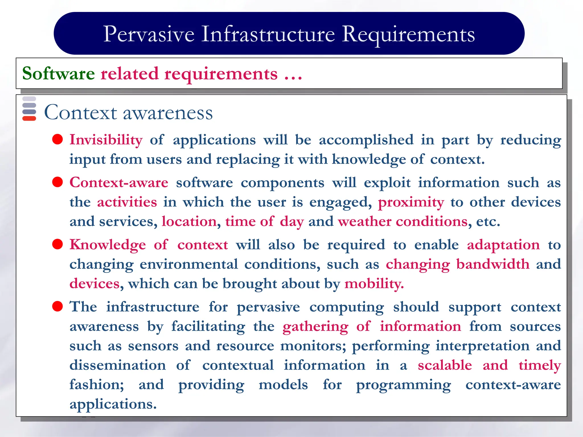 Pervasive Infrastructure Requirements
Context awareness
 Invisibility of applications will be accomplished in part by reducing
input from users and replacing it with knowledge of context.
 Context-aware software components will exploit information such as
the activities in which the user is engaged, proximity to other devices
and services, location, time of day and weather conditions, etc.
 Knowledge of context will also be required to enable adaptation to
changing environmental conditions, such as changing bandwidth and
devices, which can be brought about by mobility.
 The infrastructure for pervasive computing should support context
awareness by facilitating the gathering of information from sources
such as sensors and resource monitors; performing interpretation and
dissemination of contextual information in a scalable and timely
fashion; and providing models for programming context-aware
applications.
Software related requirements …
 