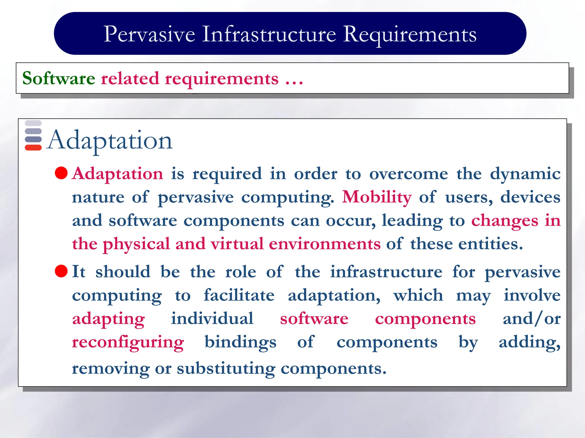 Pervasive Infrastructure Requirements
Adaptation
 Adaptation is required in order to overcome the dynamic
nature of pervasive computing. Mobility of users, devices
and software components can occur, leading to changes in
the physical and virtual environments of these entities.
 It should be the role of the infrastructure for pervasive
computing to facilitate adaptation, which may involve
adapting individual software components and/or
reconfiguring bindings of components by adding,
removing or substituting components.
Software related requirements …
 