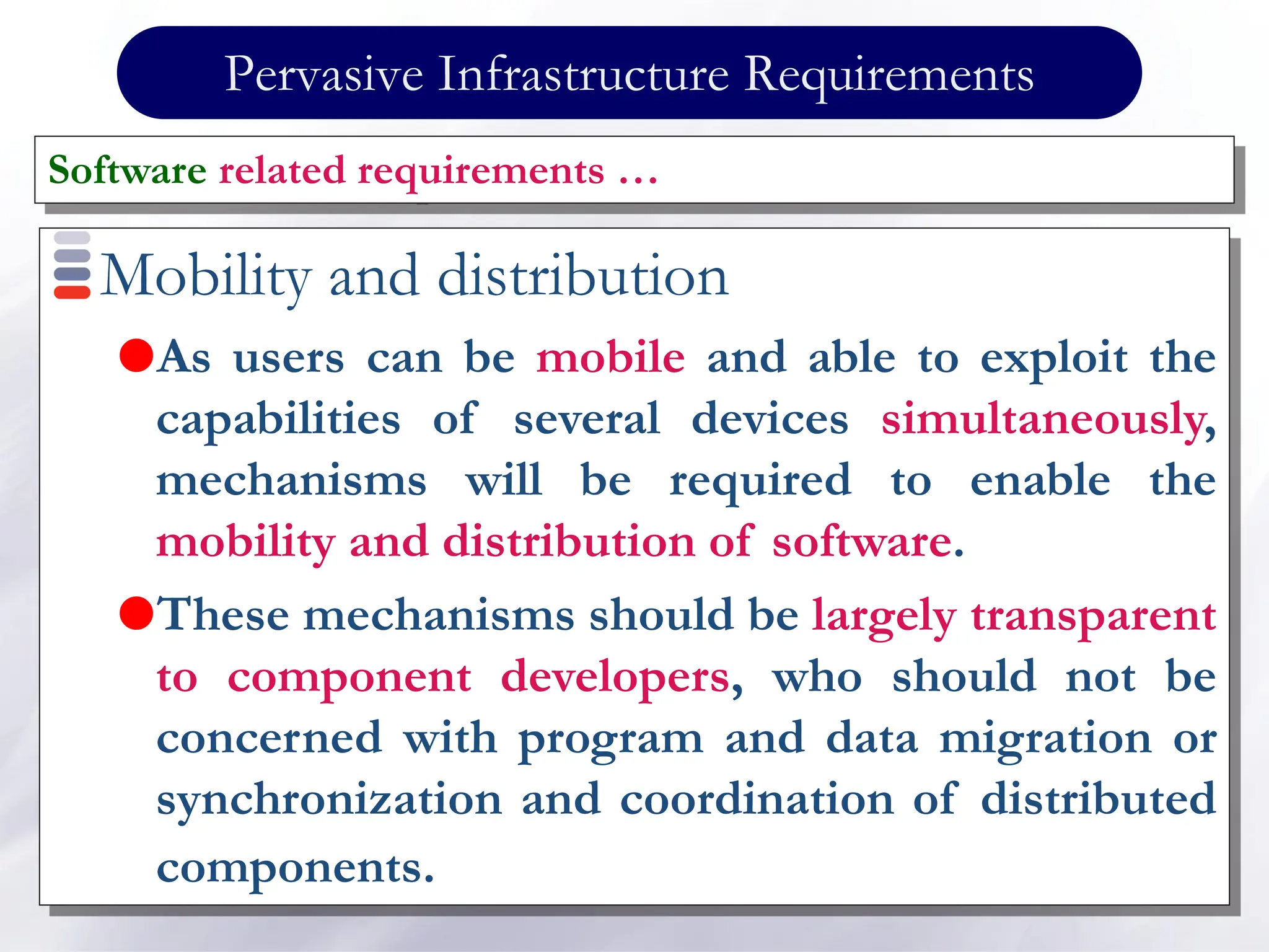 Pervasive Infrastructure Requirements
Mobility and distribution
As users can be mobile and able to exploit the
capabilities of several devices simultaneously,
mechanisms will be required to enable the
mobility and distribution of software.
These mechanisms should be largely transparent
to component developers, who should not be
concerned with program and data migration or
synchronization and coordination of distributed
components.
Software related requirements …
 