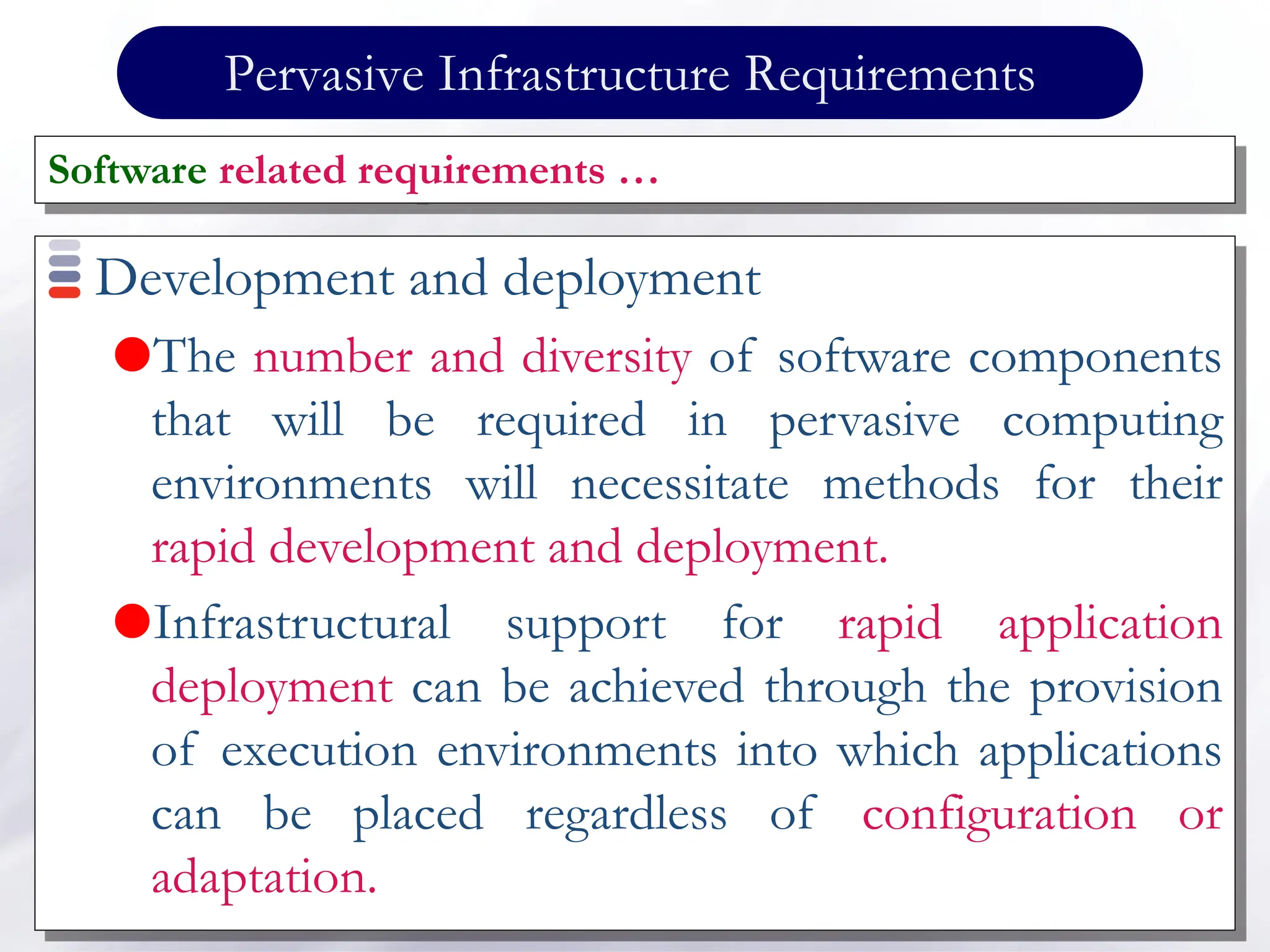 Pervasive Infrastructure Requirements
Development and deployment
The number and diversity of software components
that will be required in pervasive computing
environments will necessitate methods for their
rapid development and deployment.
Infrastructural support for rapid application
deployment can be achieved through the provision
of execution environments into which applications
can be placed regardless of configuration or
adaptation.
Software related requirements …
 