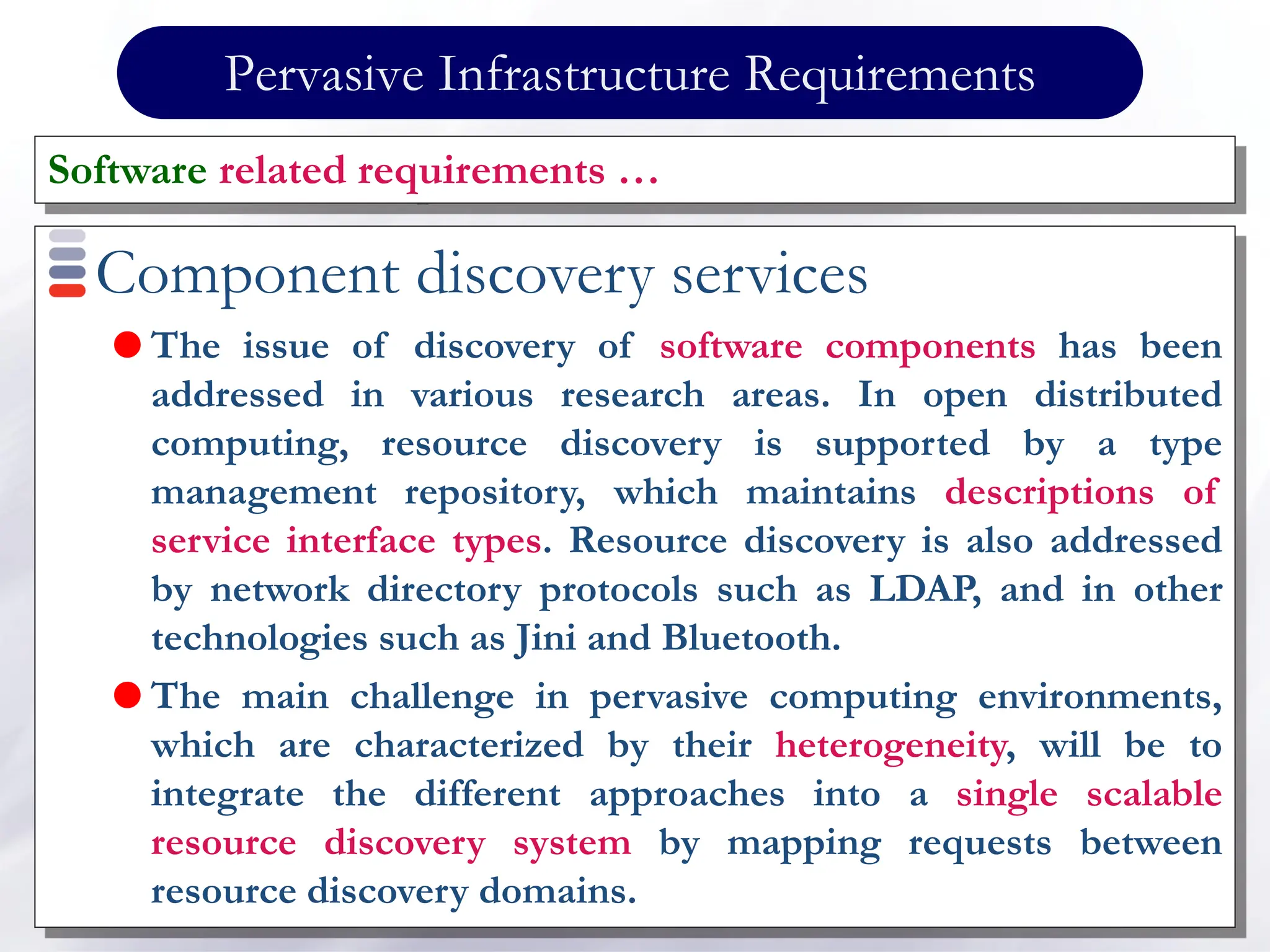 Pervasive Infrastructure Requirements
Component discovery services
 The issue of discovery of software components has been
addressed in various research areas. In open distributed
computing, resource discovery is supported by a type
management repository, which maintains descriptions of
service interface types. Resource discovery is also addressed
by network directory protocols such as LDAP, and in other
technologies such as Jini and Bluetooth.
 The main challenge in pervasive computing environments,
which are characterized by their heterogeneity, will be to
integrate the different approaches into a single scalable
resource discovery system by mapping requests between
resource discovery domains.
Software related requirements …
 