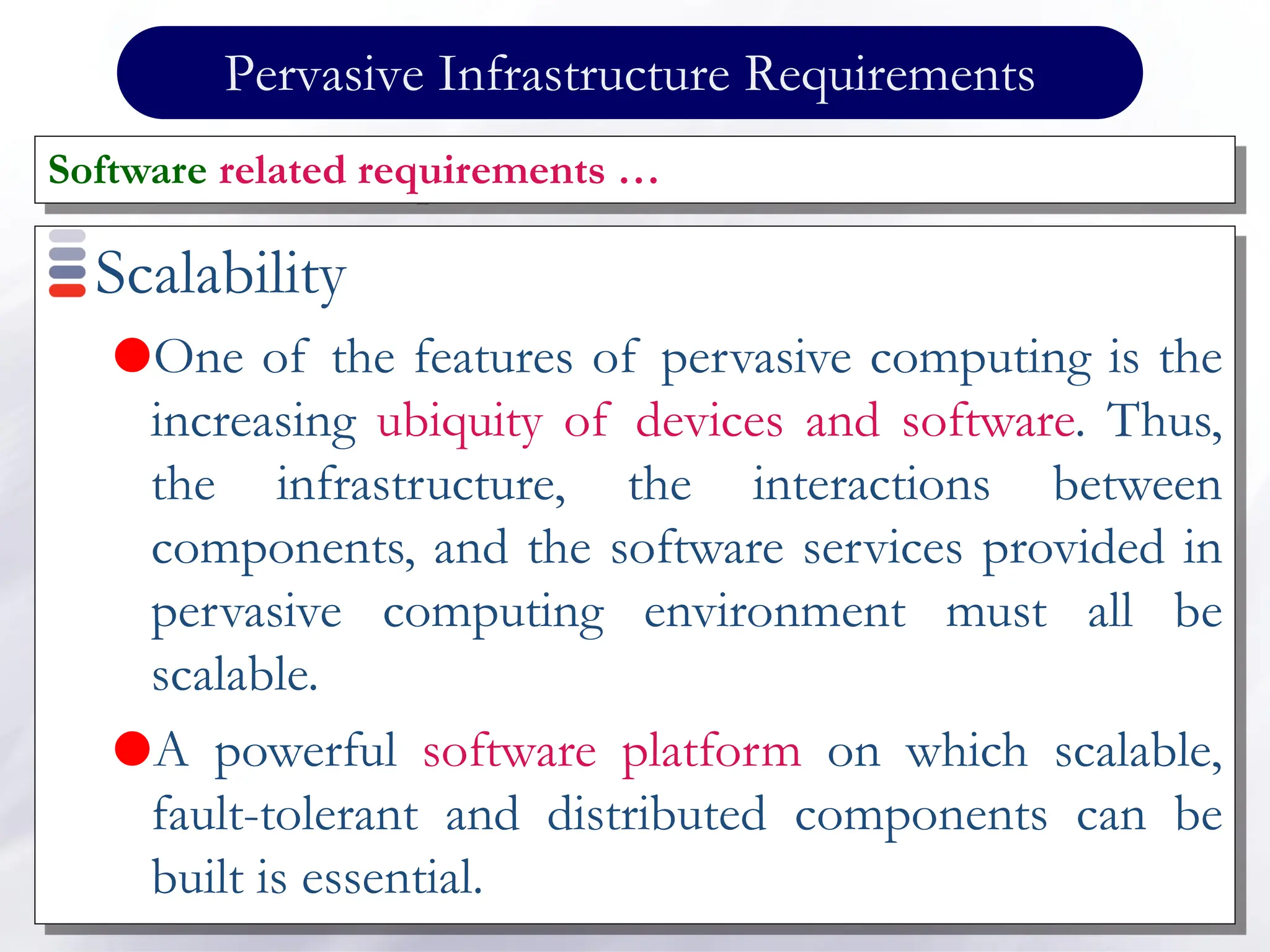 Pervasive Infrastructure Requirements
Scalability
One of the features of pervasive computing is the
increasing ubiquity of devices and software. Thus,
the infrastructure, the interactions between
components, and the software services provided in
pervasive computing environment must all be
scalable.
A powerful software platform on which scalable,
fault-tolerant and distributed components can be
built is essential.
Software related requirements …
 
