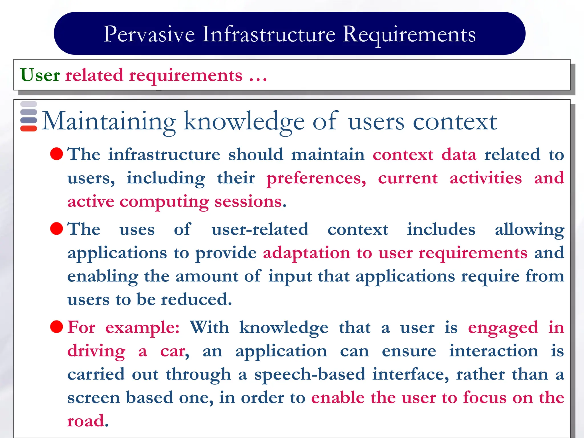 Pervasive Infrastructure Requirements
Maintaining knowledge of users context
 The infrastructure should maintain context data related to
users, including their preferences, current activities and
active computing sessions.
 The uses of user-related context includes allowing
applications to provide adaptation to user requirements and
enabling the amount of input that applications require from
users to be reduced.
 For example: With knowledge that a user is engaged in
driving a car, an application can ensure interaction is
carried out through a speech-based interface, rather than a
screen based one, in order to enable the user to focus on the
road.
User related requirements …
 