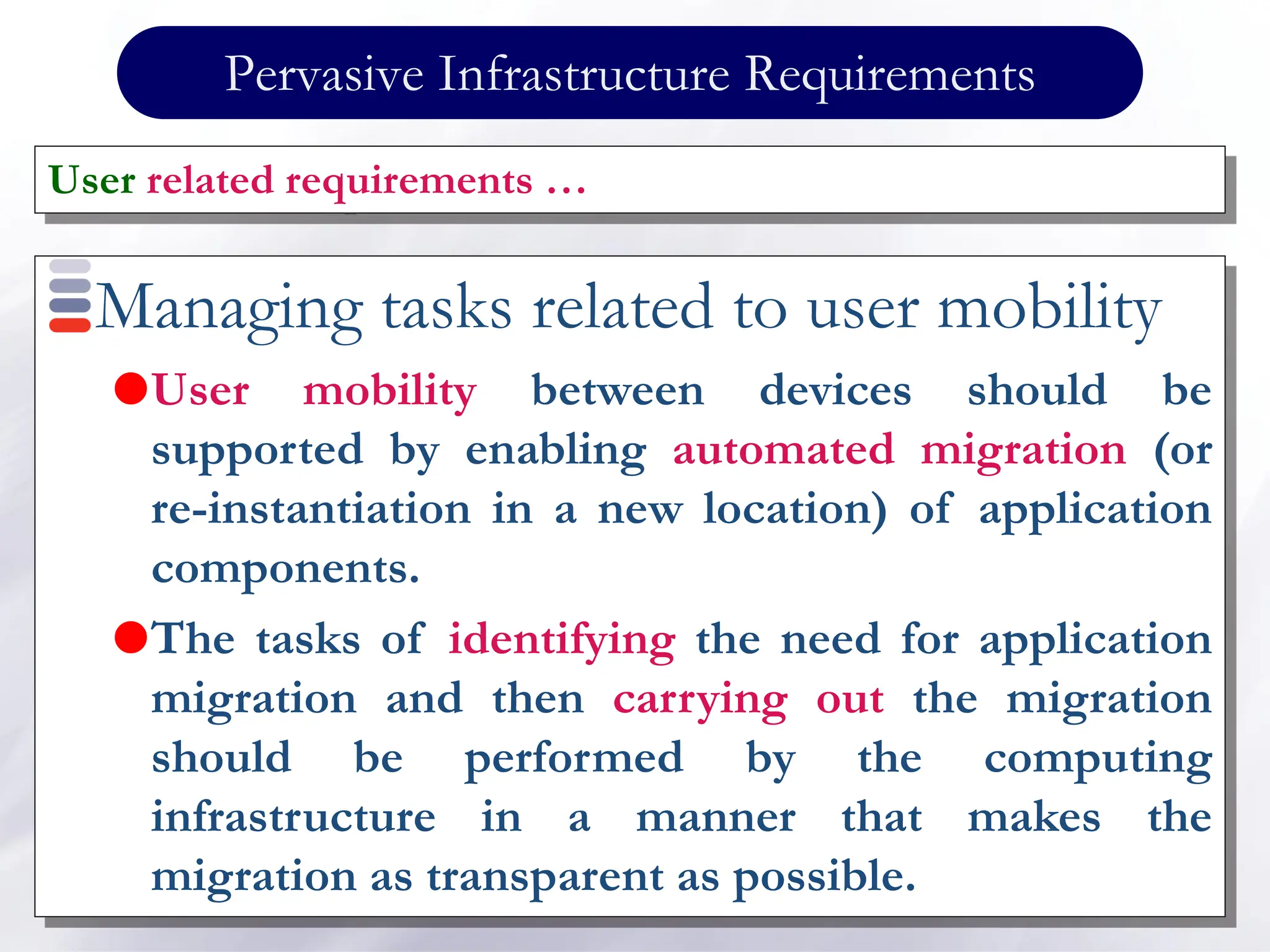 Pervasive Infrastructure Requirements
Managing tasks related to user mobility
User mobility between devices should be
supported by enabling automated migration (or
re-instantiation in a new location) of application
components.
The tasks of identifying the need for application
migration and then carrying out the migration
should be performed by the computing
infrastructure in a manner that makes the
migration as transparent as possible.
User related requirements …
 