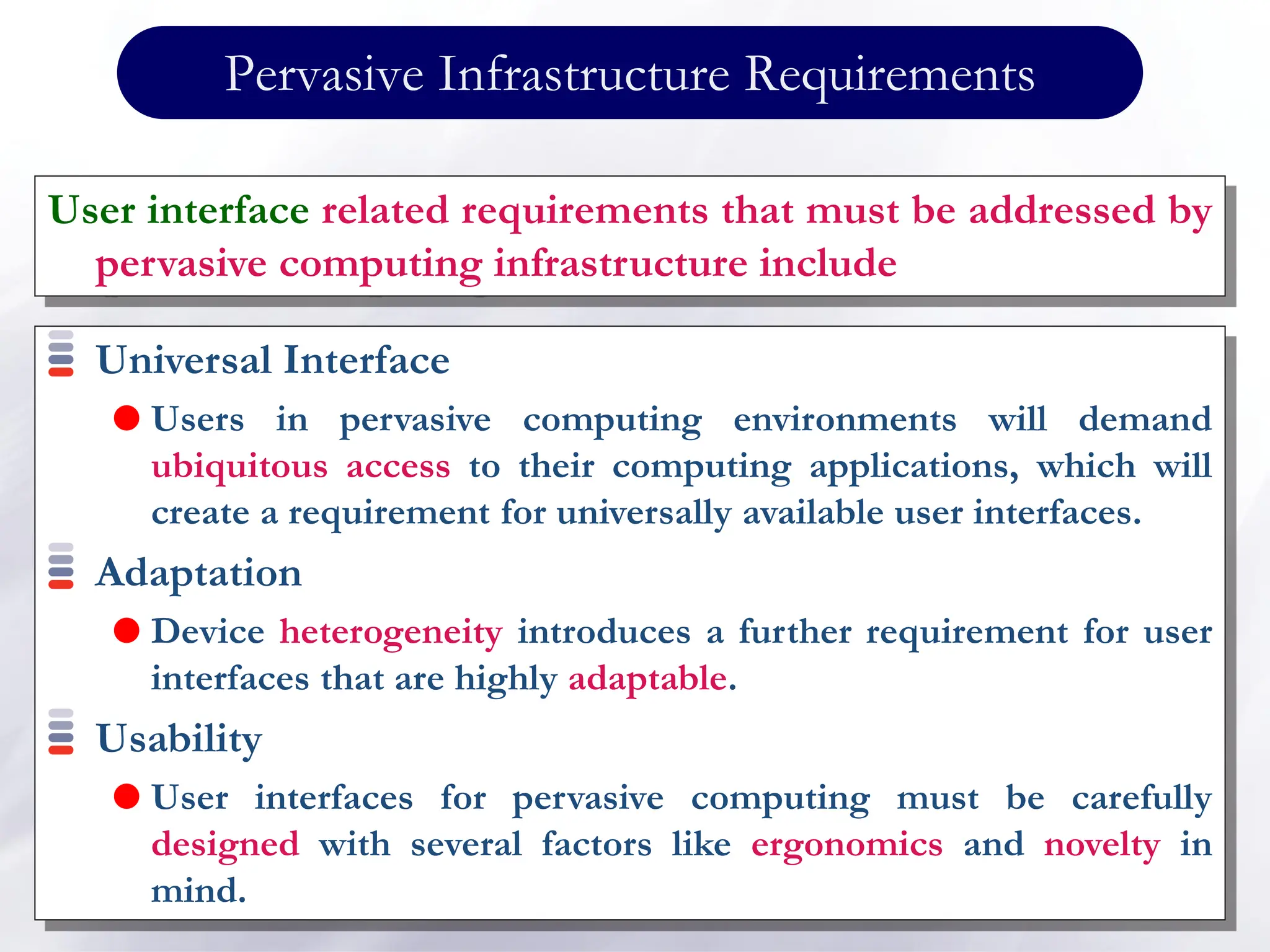 Pervasive Infrastructure Requirements
Universal Interface
 Users in pervasive computing environments will demand
ubiquitous access to their computing applications, which will
create a requirement for universally available user interfaces.
Adaptation
 Device heterogeneity introduces a further requirement for user
interfaces that are highly adaptable.
Usability
 User interfaces for pervasive computing must be carefully
designed with several factors like ergonomics and novelty in
mind.
User interface related requirements that must be addressed by
pervasive computing infrastructure include
 