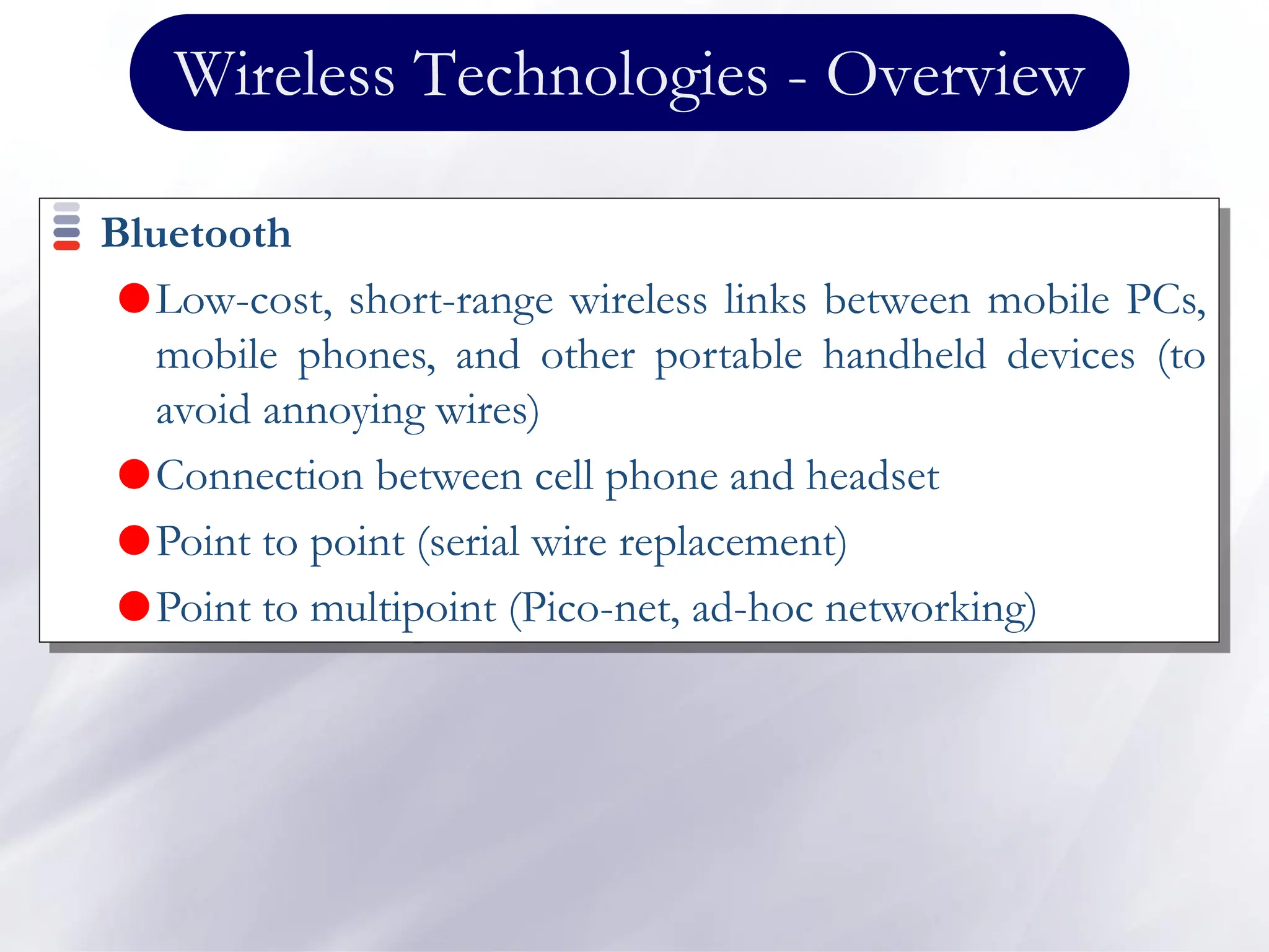 Wireless Technologies - Overview
Bluetooth
Low-cost, short-range wireless links between mobile PCs,
mobile phones, and other portable handheld devices (to
avoid annoying wires)
Connection between cell phone and headset
Point to point (serial wire replacement)
Point to multipoint (Pico-net, ad-hoc networking)
 