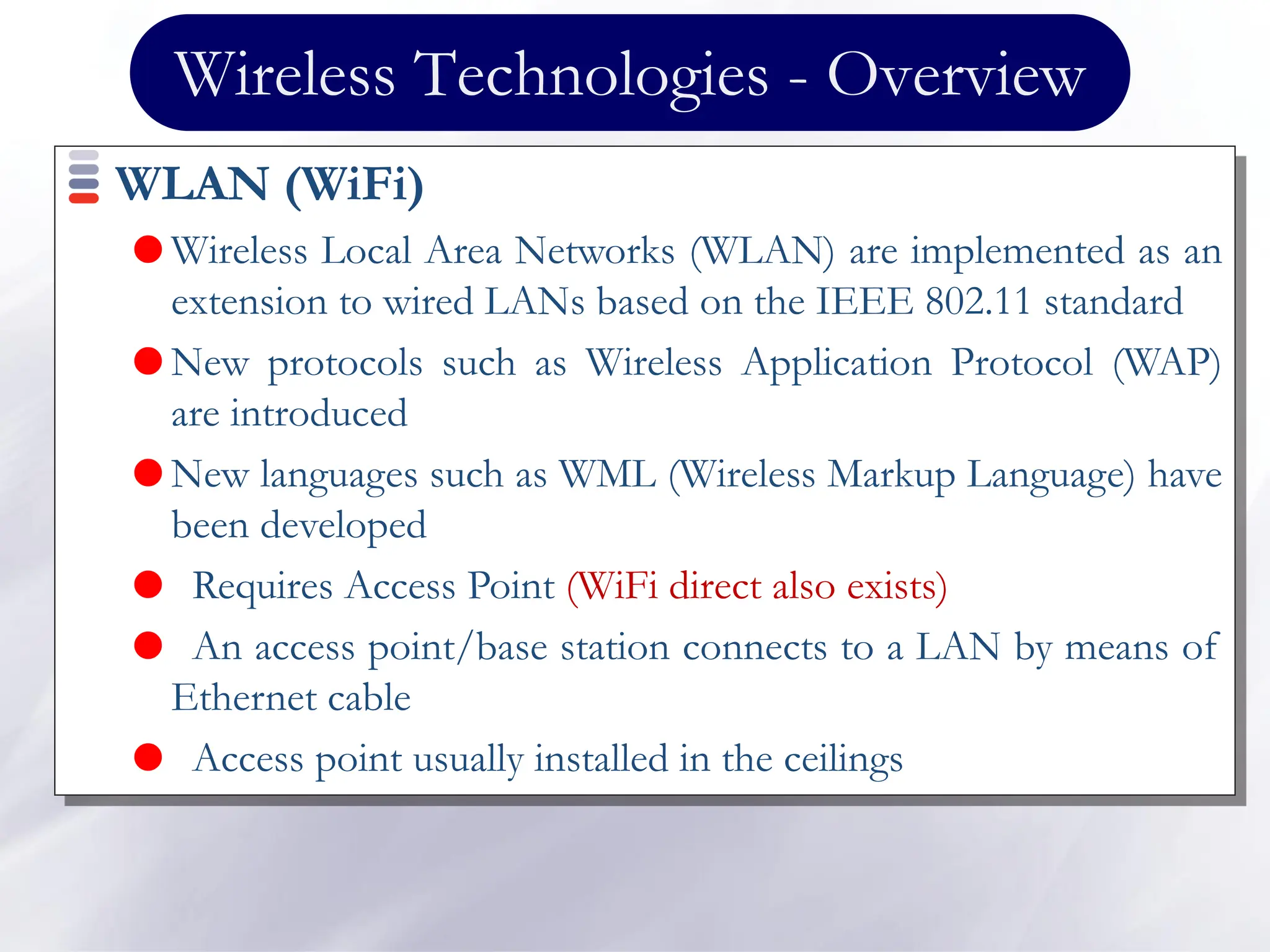 Wireless Technologies - Overview
WLAN (WiFi)
 Wireless Local Area Networks (WLAN) are implemented as an
extension to wired LANs based on the IEEE 802.11 standard
 New protocols such as Wireless Application Protocol (WAP)
are introduced
 New languages such as WML (Wireless Markup Language) have
been developed
 Requires Access Point (WiFi direct also exists)
 An access point/base station connects to a LAN by means of
Ethernet cable
 Access point usually installed in the ceilings
 