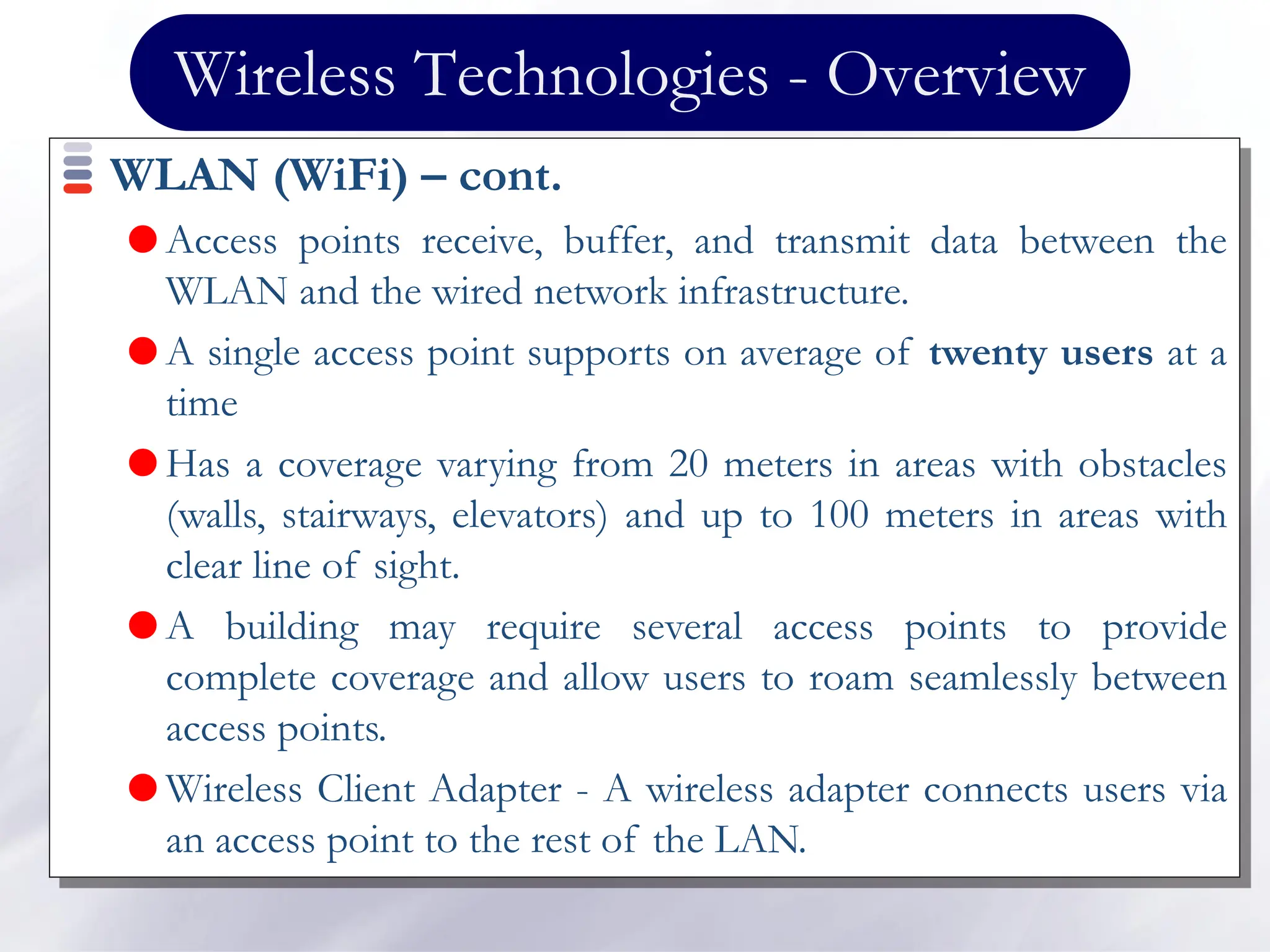 Wireless Technologies - Overview
WLAN (WiFi) – cont.
 Access points receive, buffer, and transmit data between the
WLAN and the wired network infrastructure.
 A single access point supports on average of twenty users at a
time
 Has a coverage varying from 20 meters in areas with obstacles
(walls, stairways, elevators) and up to 100 meters in areas with
clear line of sight.
 A building may require several access points to provide
complete coverage and allow users to roam seamlessly between
access points.
 Wireless Client Adapter - A wireless adapter connects users via
an access point to the rest of the LAN.
 