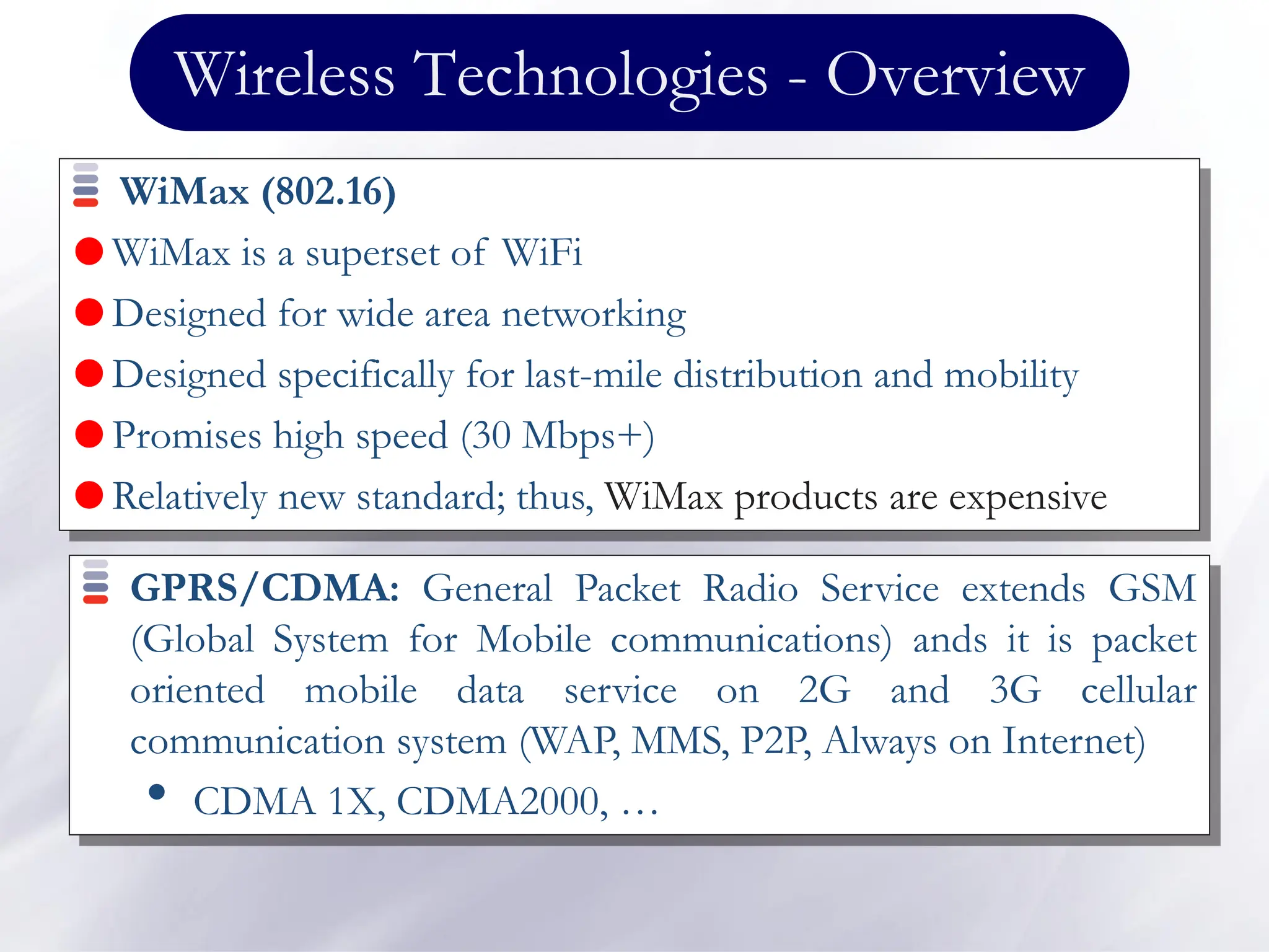 Wireless Technologies - Overview
WiMax (802.16)
 WiMax is a superset of WiFi
 Designed for wide area networking
 Designed specifically for last-mile distribution and mobility
 Promises high speed (30 Mbps+)
 Relatively new standard; thus, WiMax products are expensive
GPRS/CDMA: General Packet Radio Service extends GSM
(Global System for Mobile communications) ands it is packet
oriented mobile data service on 2G and 3G cellular
communication system (WAP, MMS, P2P, Always on Internet)
• CDMA 1X, CDMA2000, …
 