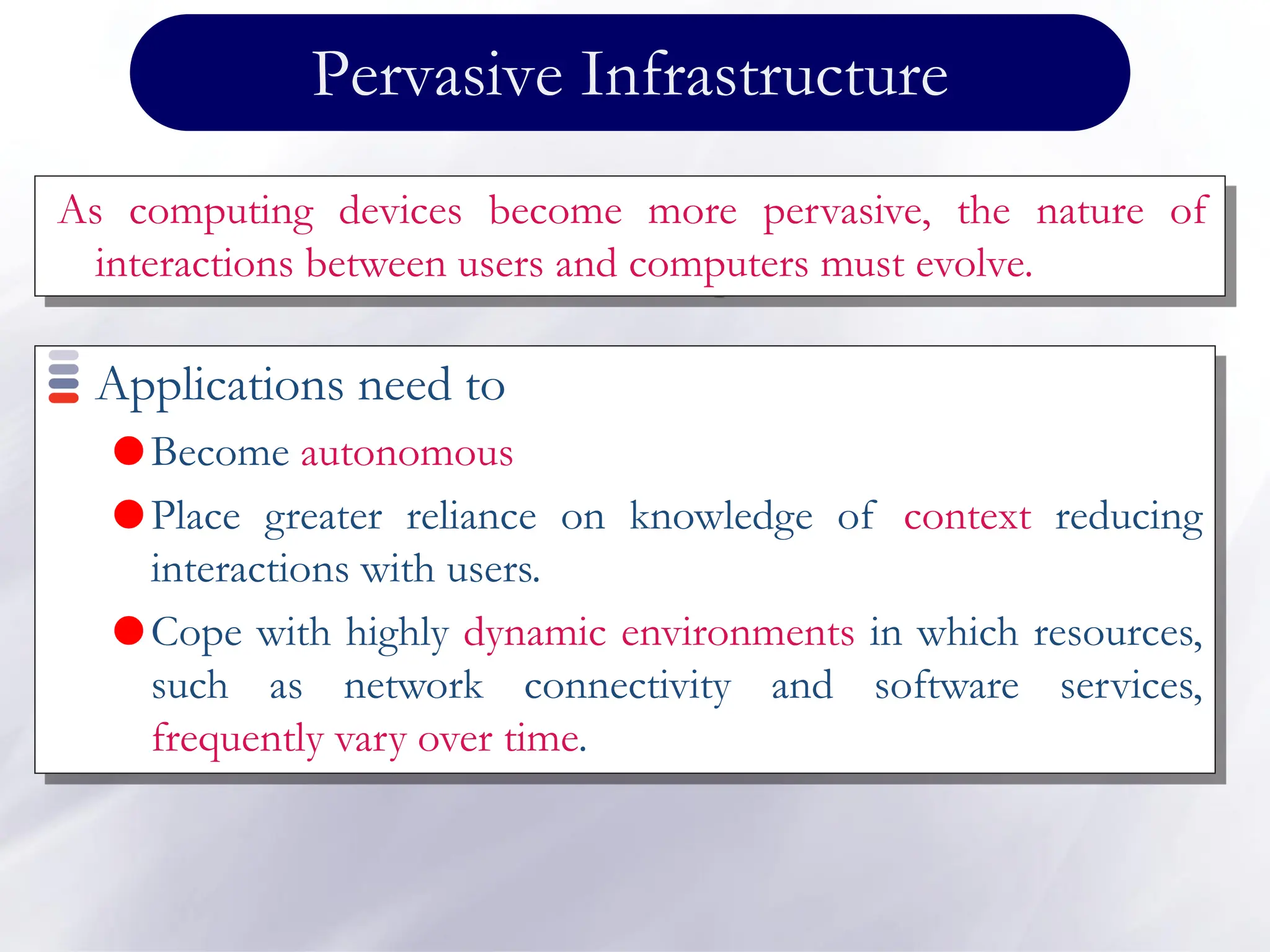 Pervasive Infrastructure
Applications need to
Become autonomous
Place greater reliance on knowledge of context reducing
interactions with users.
Cope with highly dynamic environments in which resources,
such as network connectivity and software services,
frequently vary over time.
As computing devices become more pervasive, the nature of
interactions between users and computers must evolve.
 