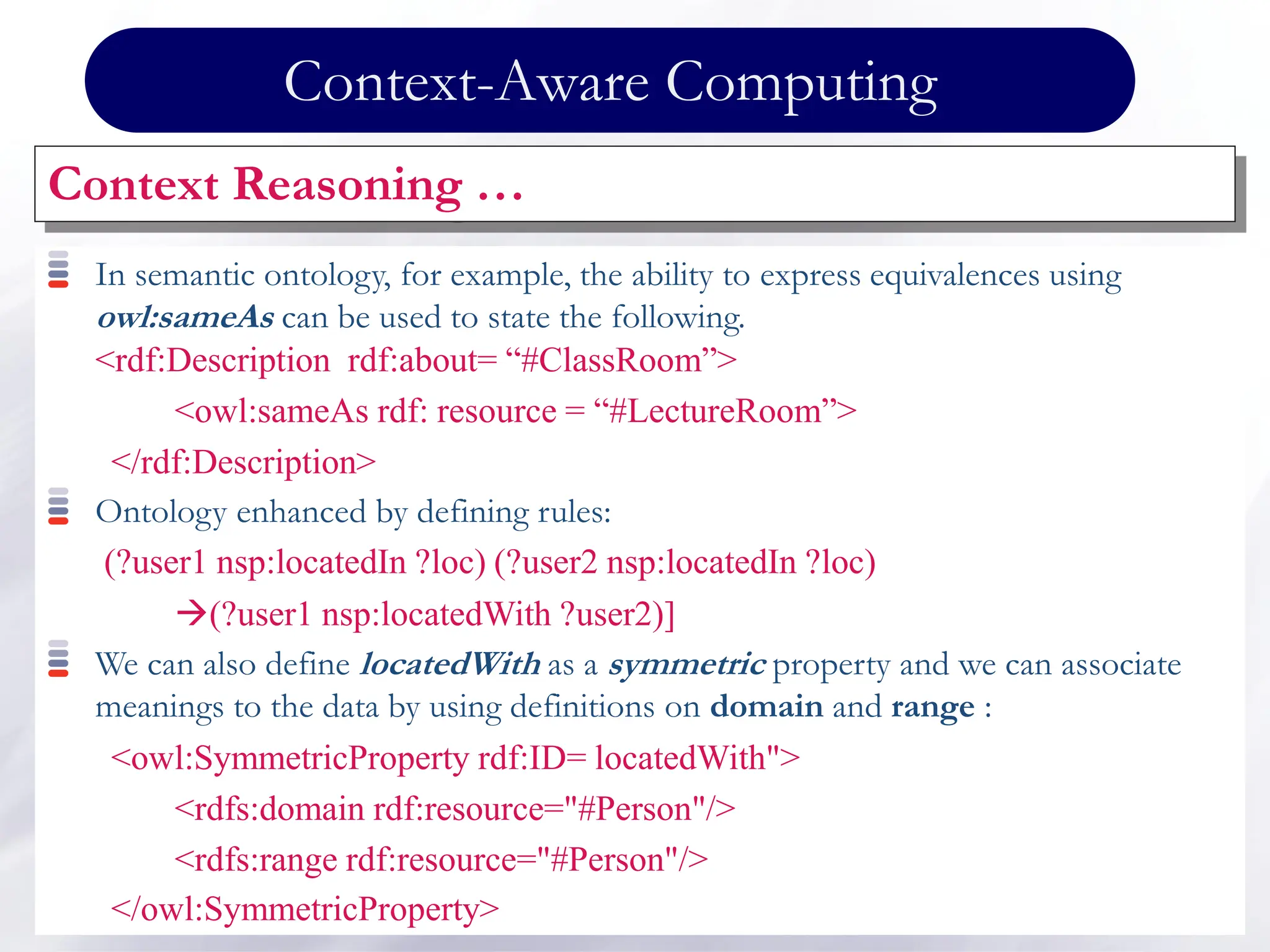 Context-Aware Computing
Context Reasoning …
In semantic ontology, for example, the ability to express equivalences using
owl:sameAs can be used to state the following.
<rdf:Description rdf:about= “#ClassRoom”>
<owl:sameAs rdf: resource = “#LectureRoom”>
</rdf:Description>
Ontology enhanced by defining rules:
(?user1 nsp:locatedIn ?loc) (?user2 nsp:locatedIn ?loc)
(?user1 nsp:locatedWith ?user2)]
We can also define locatedWith as a symmetric property and we can associate
meanings to the data by using definitions on domain and range :
<owl:SymmetricProperty rdf:ID= locatedWith">
<rdfs:domain rdf:resource="#Person"/>
<rdfs:range rdf:resource="#Person"/>
</owl:SymmetricProperty>
 