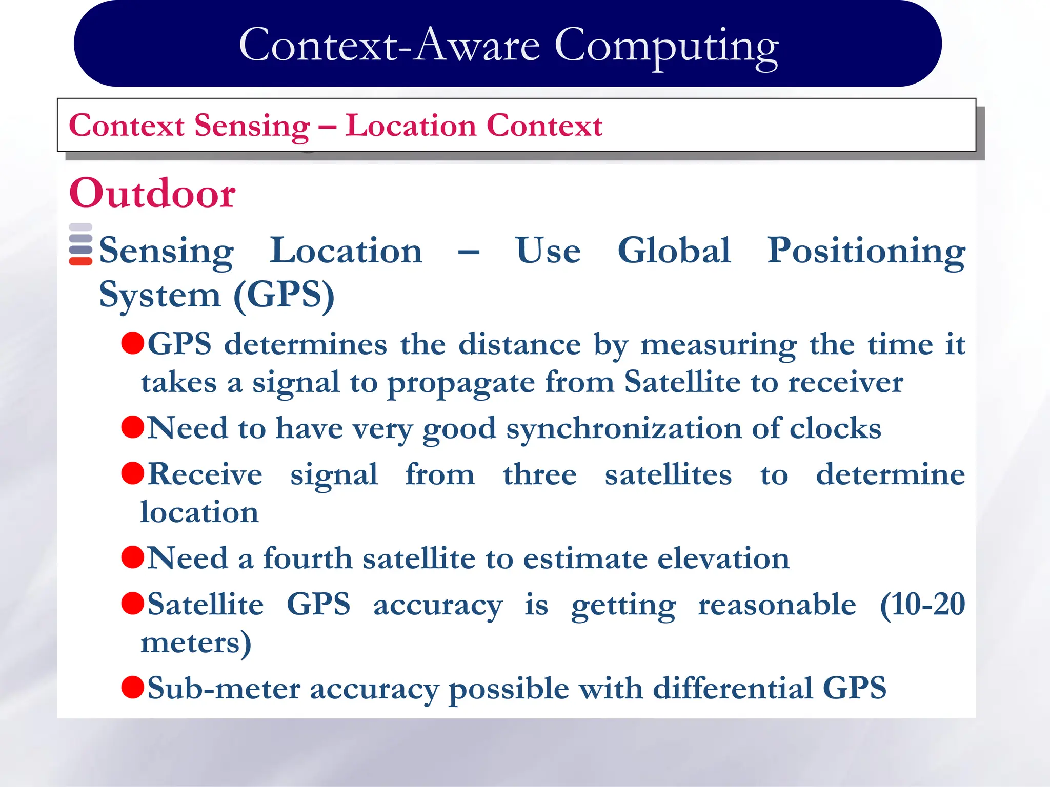 Outdoor
Sensing Location – Use Global Positioning
System (GPS)
GPS determines the distance by measuring the time it
takes a signal to propagate from Satellite to receiver
Need to have very good synchronization of clocks
Receive signal from three satellites to determine
location
Need a fourth satellite to estimate elevation
Satellite GPS accuracy is getting reasonable (10-20
meters)
Sub-meter accuracy possible with differential GPS
Context Sensing – Location Context
Context-Aware Computing
 