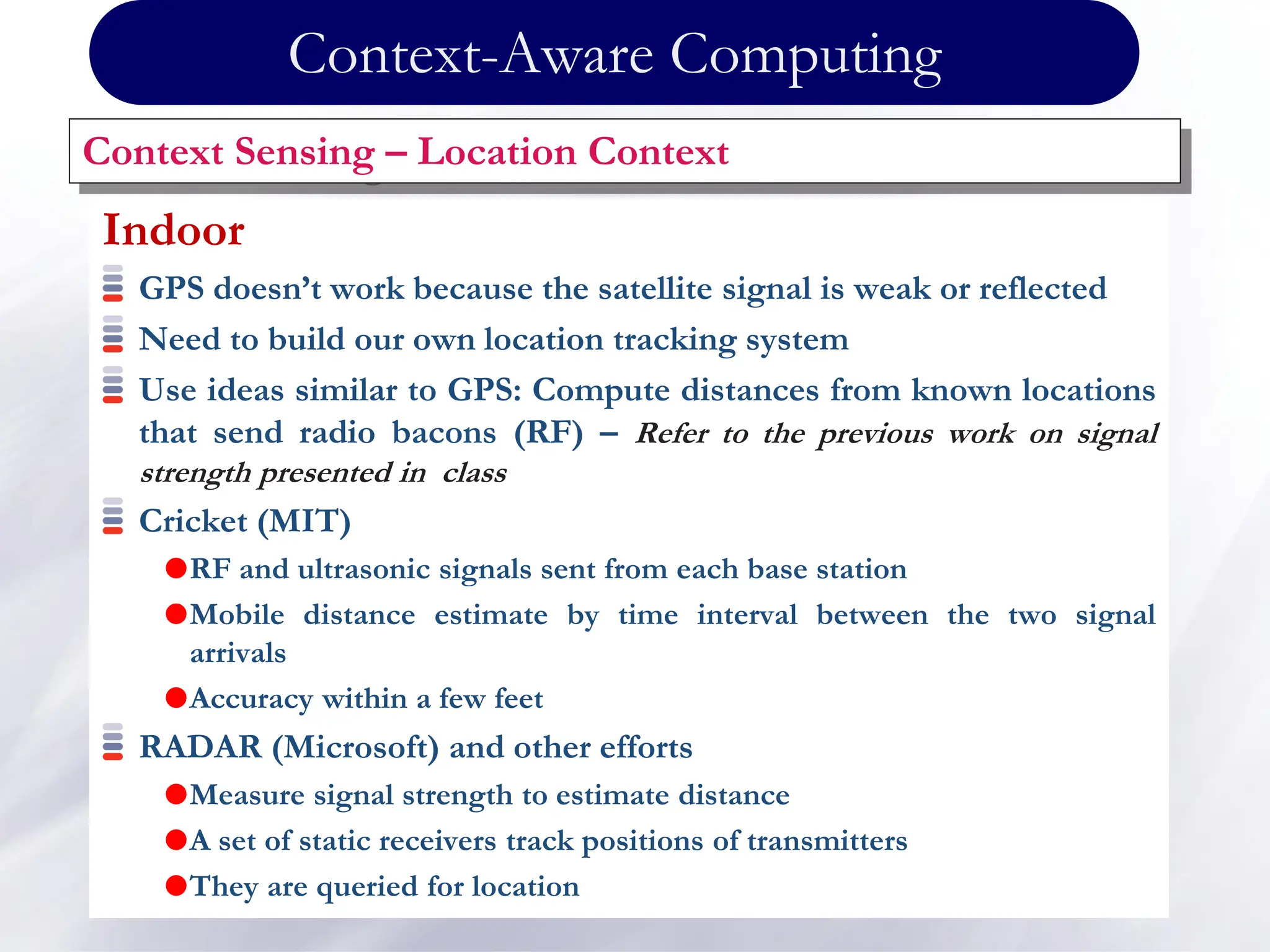 Indoor
GPS doesn’t work because the satellite signal is weak or reflected
Need to build our own location tracking system
Use ideas similar to GPS: Compute distances from known locations
that send radio bacons (RF) – Refer to the previous work on signal
strength presented in class
Cricket (MIT)
RF and ultrasonic signals sent from each base station
Mobile distance estimate by time interval between the two signal
arrivals
Accuracy within a few feet
RADAR (Microsoft) and other efforts
Measure signal strength to estimate distance
A set of static receivers track positions of transmitters
They are queried for location
Context Sensing – Location Context
Context-Aware Computing
 