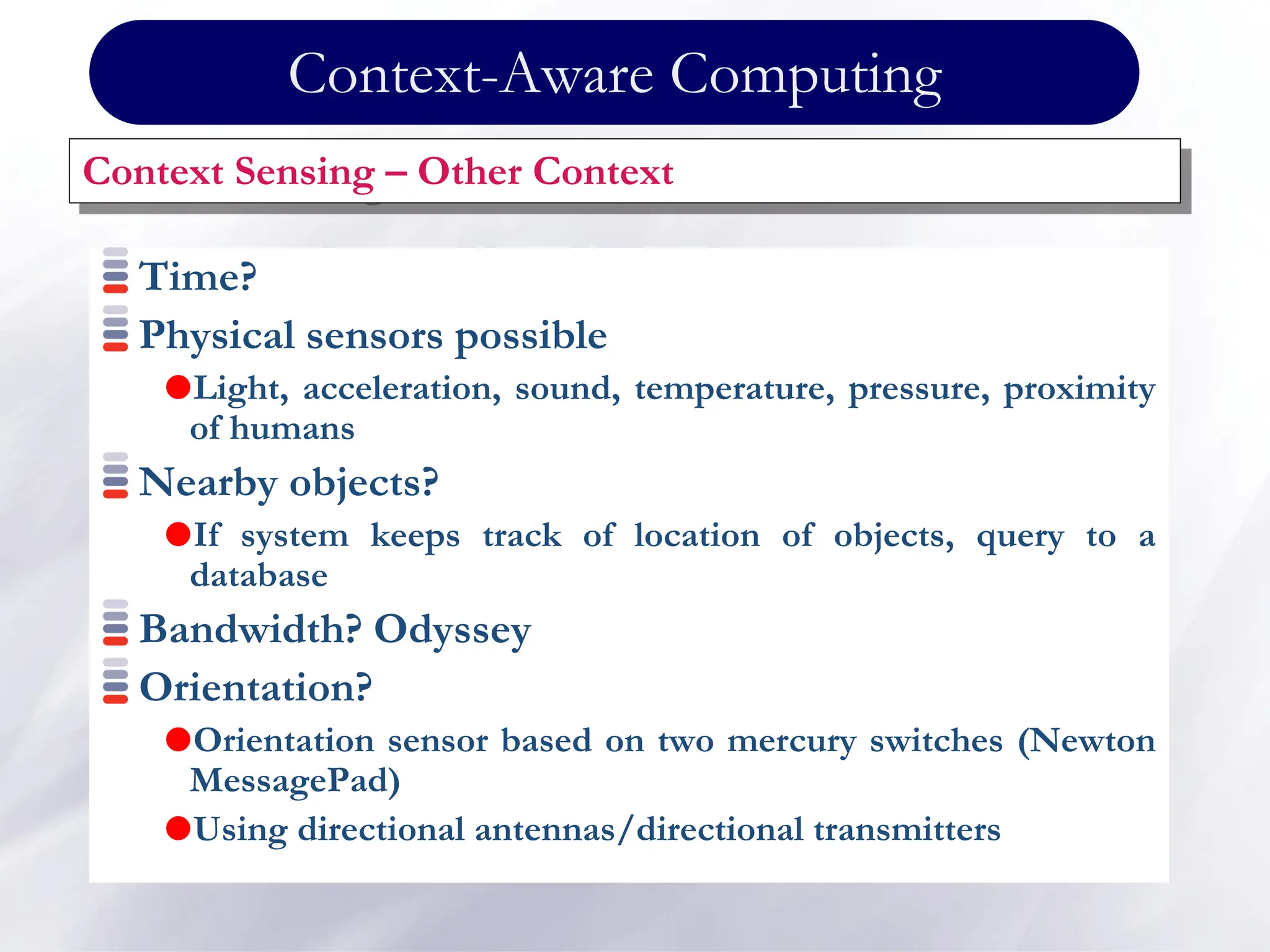 Time?
Physical sensors possible
Light, acceleration, sound, temperature, pressure, proximity
of humans
Nearby objects?
If system keeps track of location of objects, query to a
database
Bandwidth? Odyssey
Orientation?
Orientation sensor based on two mercury switches (Newton
MessagePad)
Using directional antennas/directional transmitters
Context Sensing – Other Context
Context-Aware Computing
 