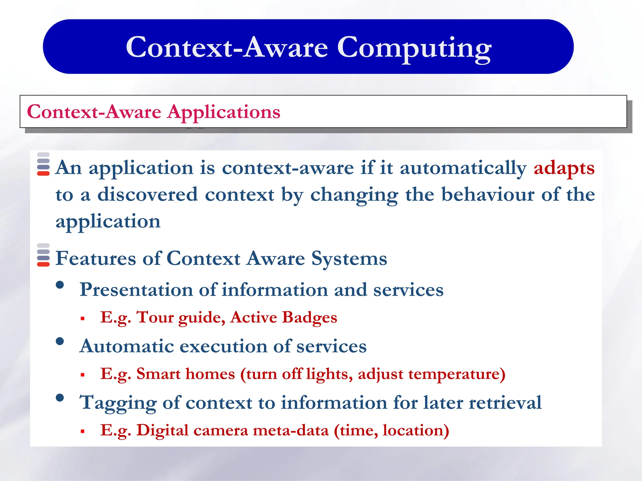 Context-Aware Computing
An application is context-aware if it automatically adapts
to a discovered context by changing the behaviour of the
application
Features of Context Aware Systems
• Presentation of information and services
 E.g. Tour guide, Active Badges
• Automatic execution of services
 E.g. Smart homes (turn off lights, adjust temperature)
• Tagging of context to information for later retrieval
 E.g. Digital camera meta-data (time, location)
Context-Aware Applications
 