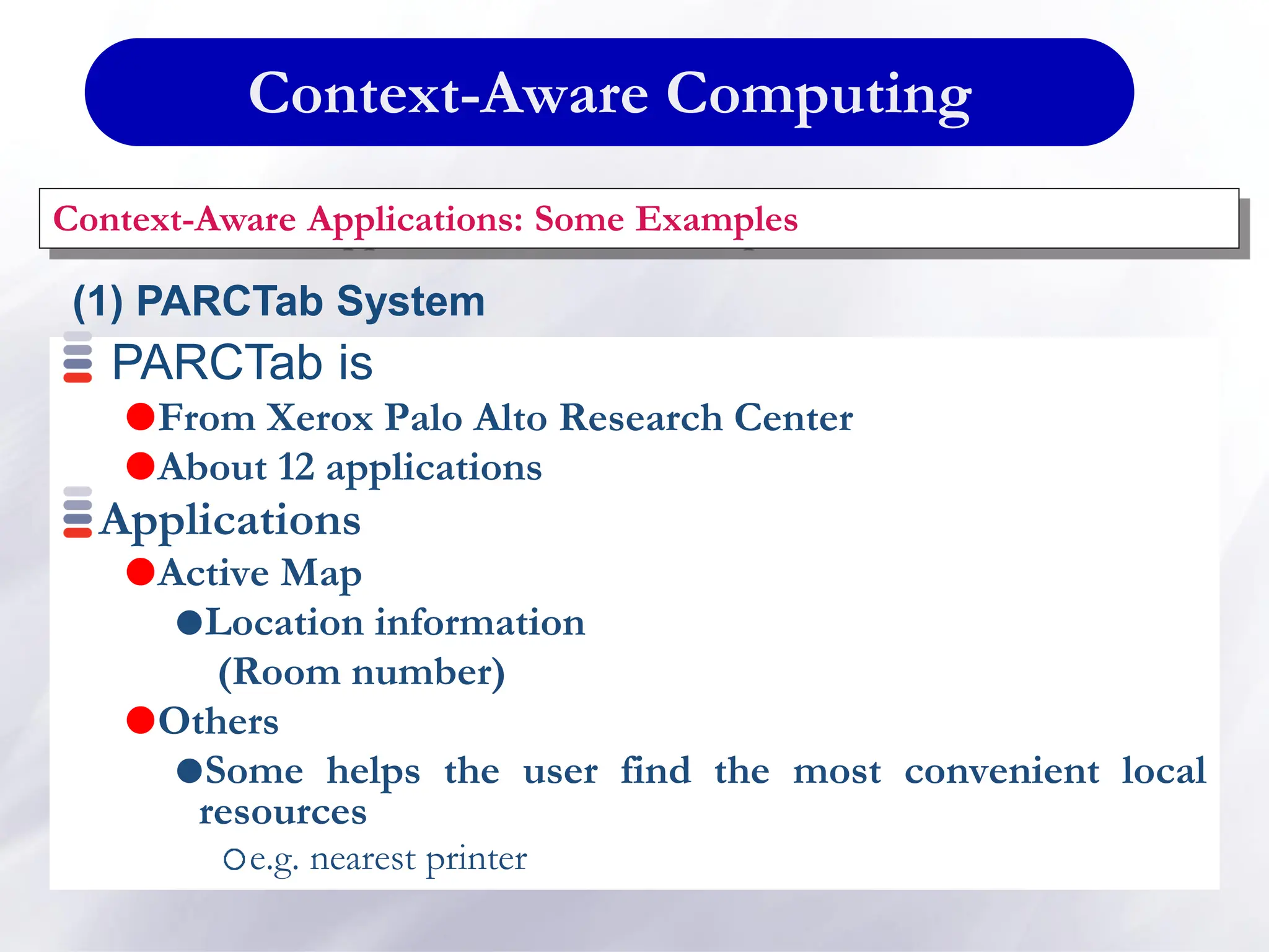 Context-Aware Computing
Context-Aware Applications: Some Examples
PARCTab is
From Xerox Palo Alto Research Center
About 12 applications
Applications
Active Map
Location information
(Room number)
Others
Some helps the user find the most convenient local
resources
e.g. nearest printer
(1) PARCTab System
 