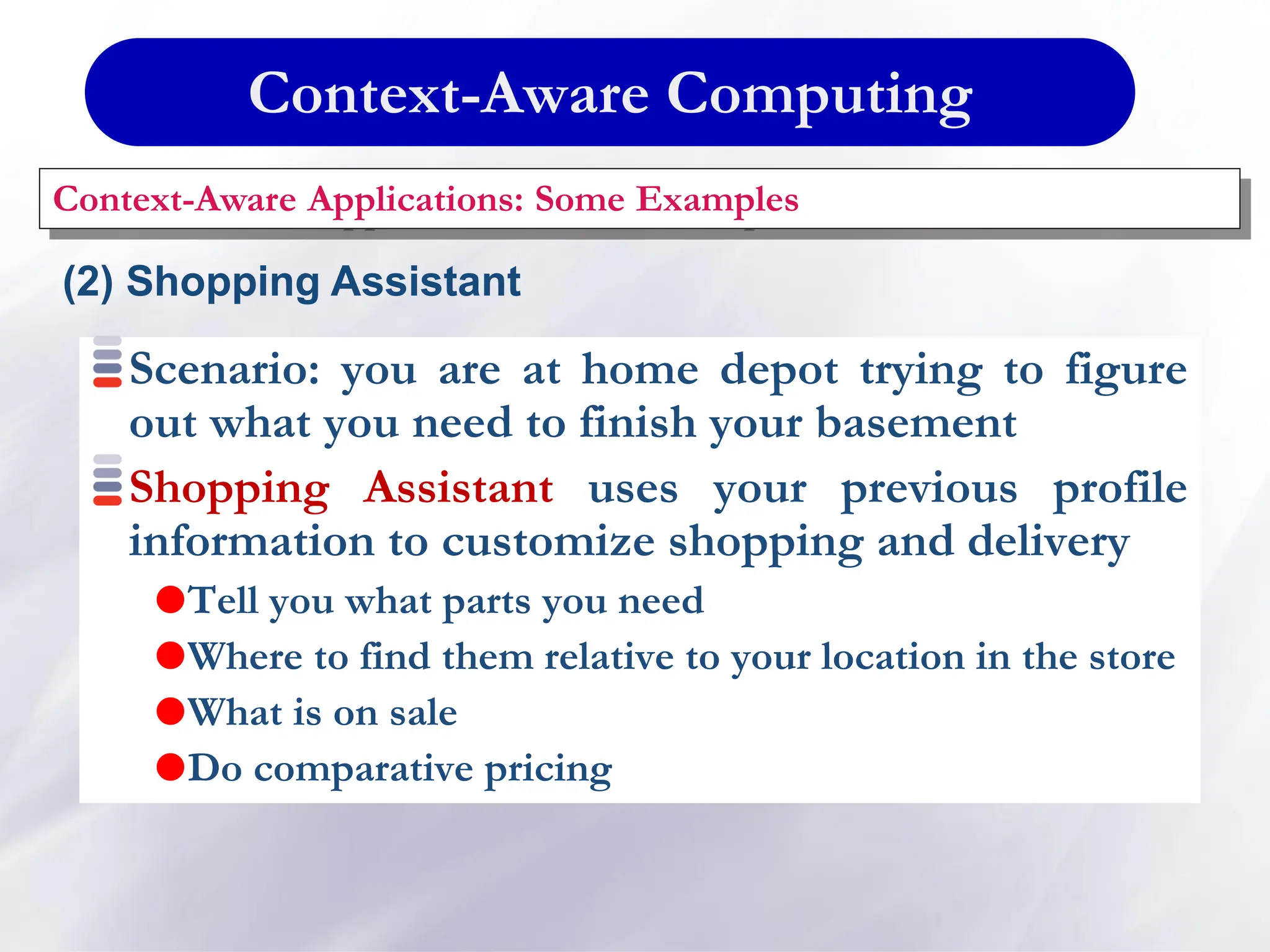 Context-Aware Computing
Context-Aware Applications: Some Examples
(2) Shopping Assistant
Scenario: you are at home depot trying to figure
out what you need to finish your basement
Shopping Assistant uses your previous profile
information to customize shopping and delivery
Tell you what parts you need
Where to find them relative to your location in the store
What is on sale
Do comparative pricing
 