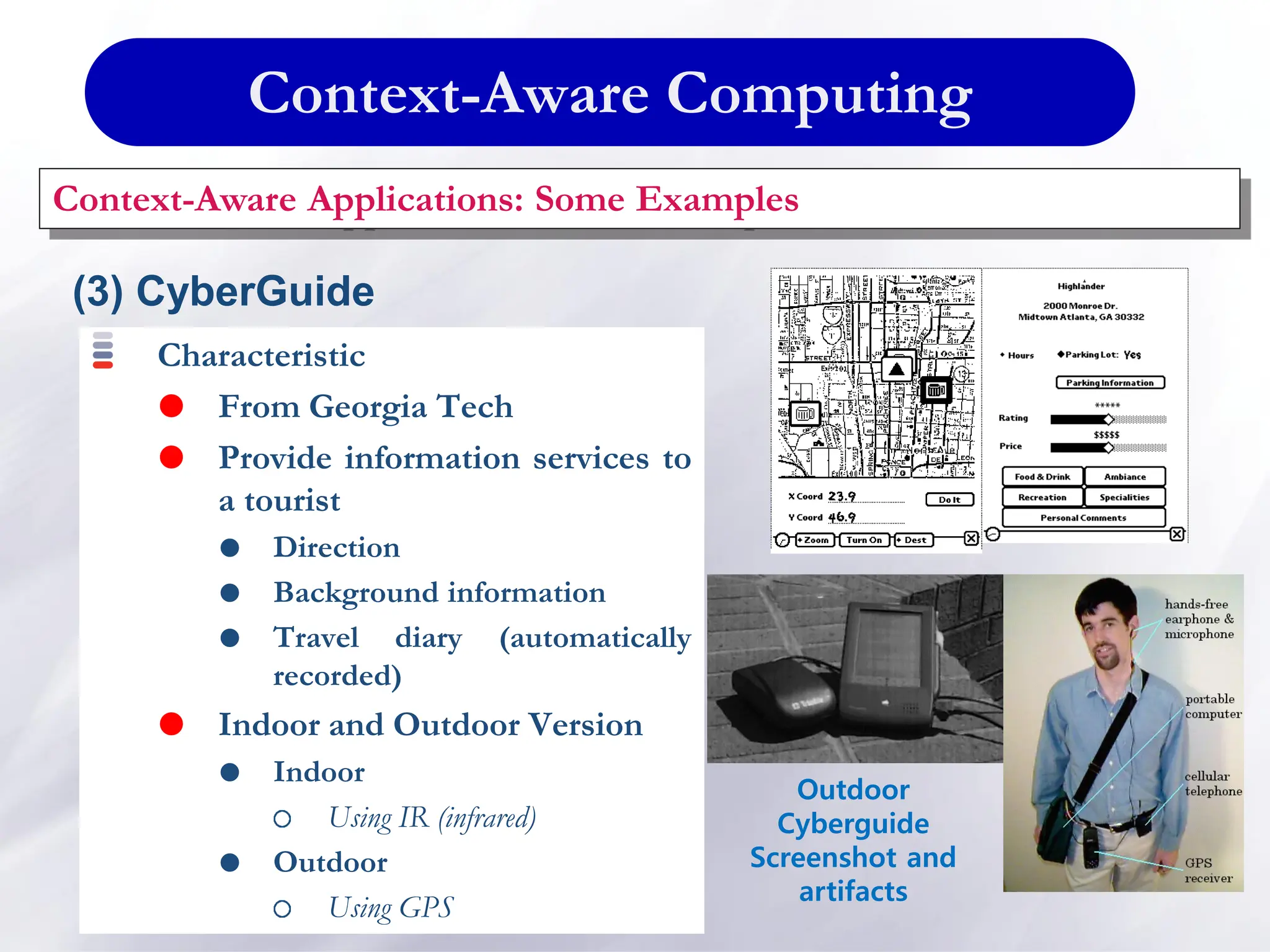 Context-Aware Computing
Context-Aware Applications: Some Examples
(3) CyberGuide
Characteristic
 From Georgia Tech
 Provide information services to
a tourist
 Direction
 Background information
 Travel diary (automatically
recorded)
 Indoor and Outdoor Version
 Indoor
Using IR (infrared)
 Outdoor
Using GPS
Outdoor
Cyberguide
Screenshot and
artifacts
 