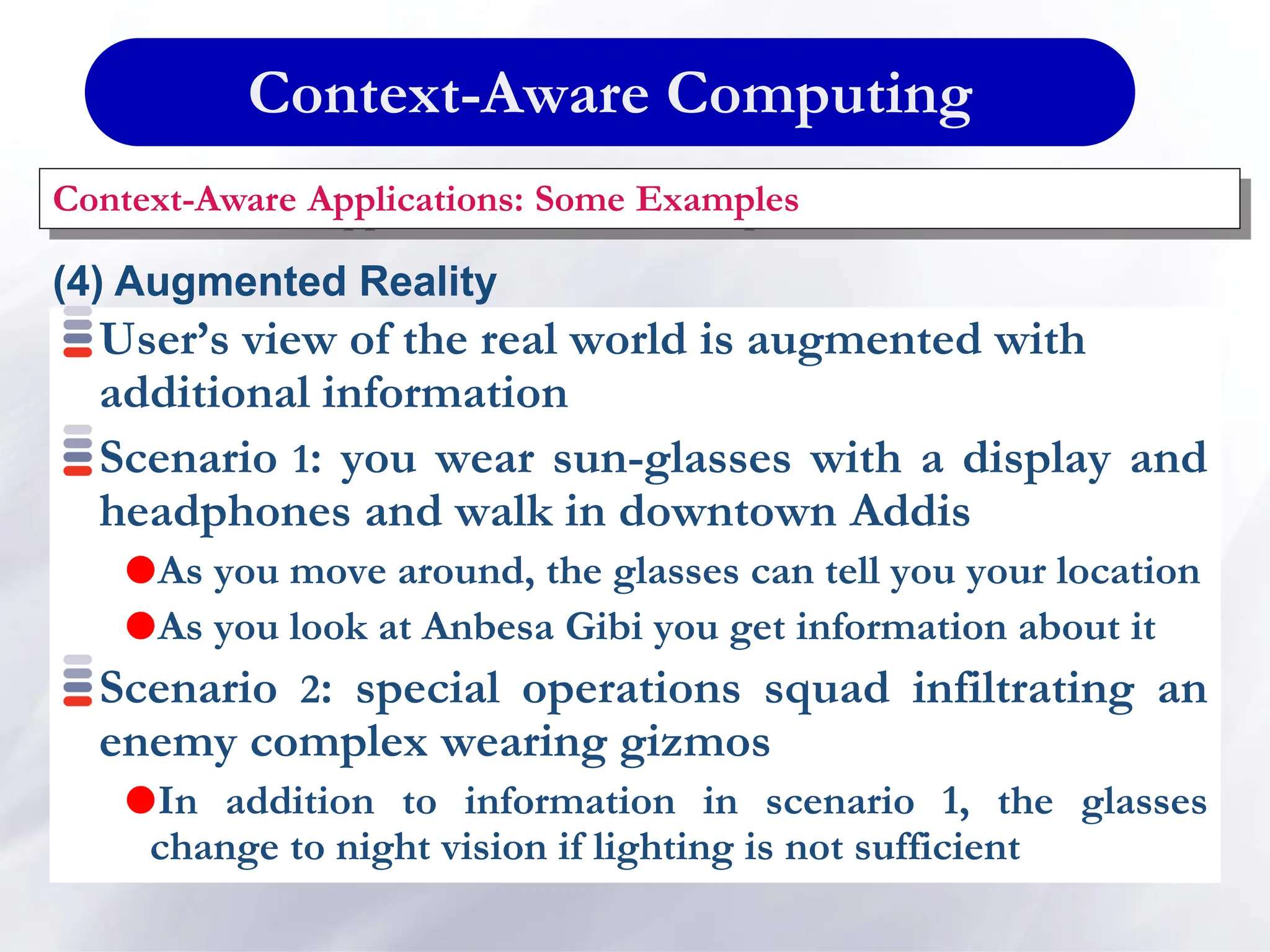 Context-Aware Computing
Context-Aware Applications: Some Examples
(4) Augmented Reality
User’s view of the real world is augmented with
additional information
Scenario 1: you wear sun-glasses with a display and
headphones and walk in downtown Addis
As you move around, the glasses can tell you your location
As you look at Anbesa Gibi you get information about it
Scenario 2: special operations squad infiltrating an
enemy complex wearing gizmos
In addition to information in scenario 1, the glasses
change to night vision if lighting is not sufficient
 
