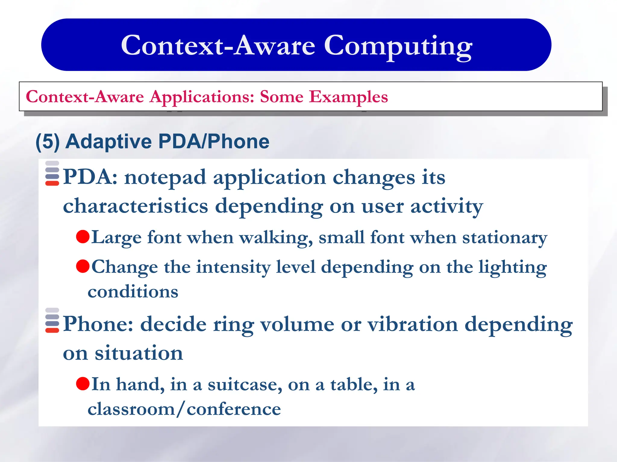 Context-Aware Computing
Context-Aware Applications: Some Examples
(5) Adaptive PDA/Phone
PDA: notepad application changes its
characteristics depending on user activity
Large font when walking, small font when stationary
Change the intensity level depending on the lighting
conditions
Phone: decide ring volume or vibration depending
on situation
In hand, in a suitcase, on a table, in a
classroom/conference
 