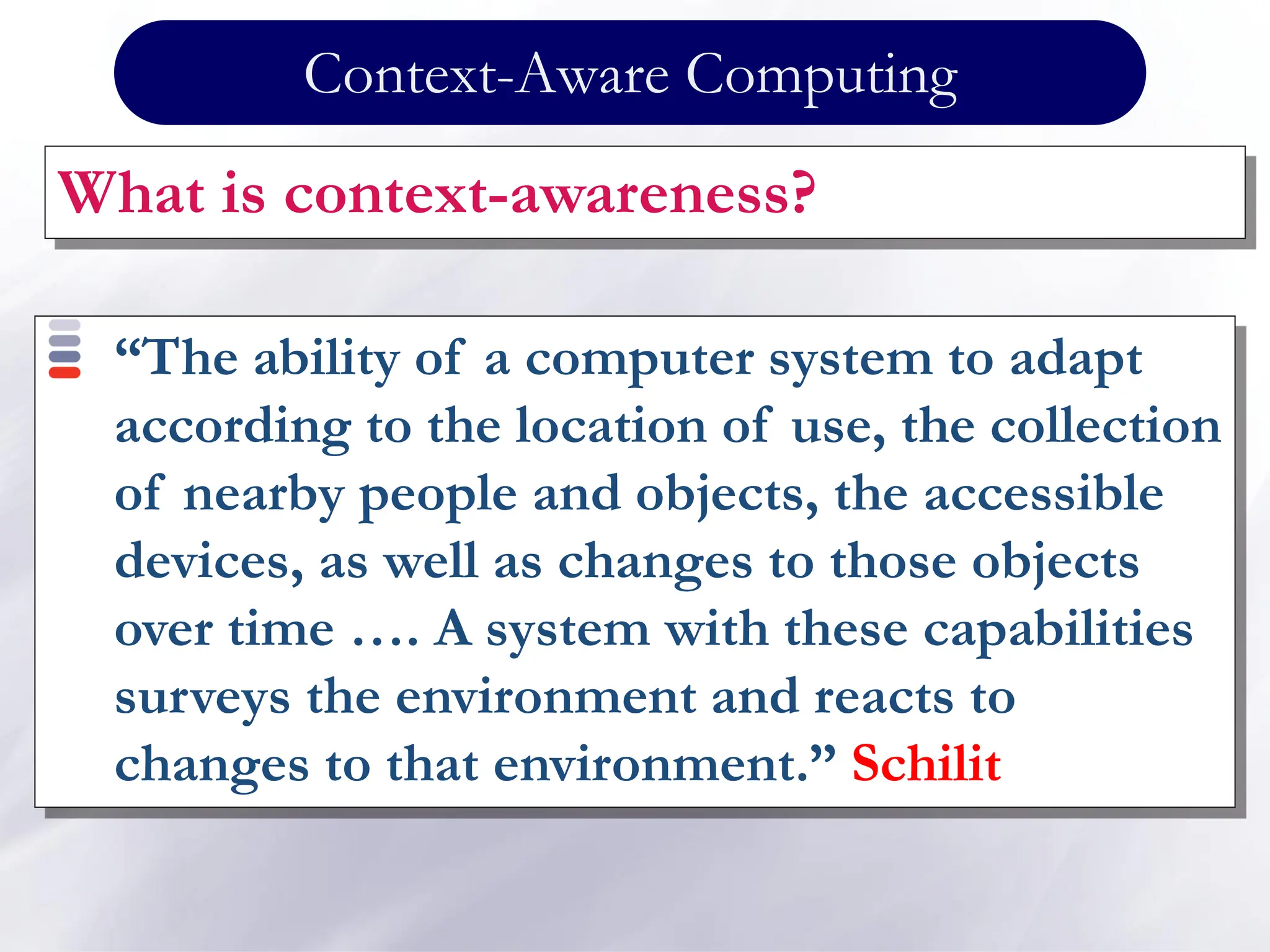 Context-Aware Computing
What is context-awareness?
“The ability of a computer system to adapt
according to the location of use, the collection
of nearby people and objects, the accessible
devices, as well as changes to those objects
over time …. A system with these capabilities
surveys the environment and reacts to
changes to that environment.” Schilit
 