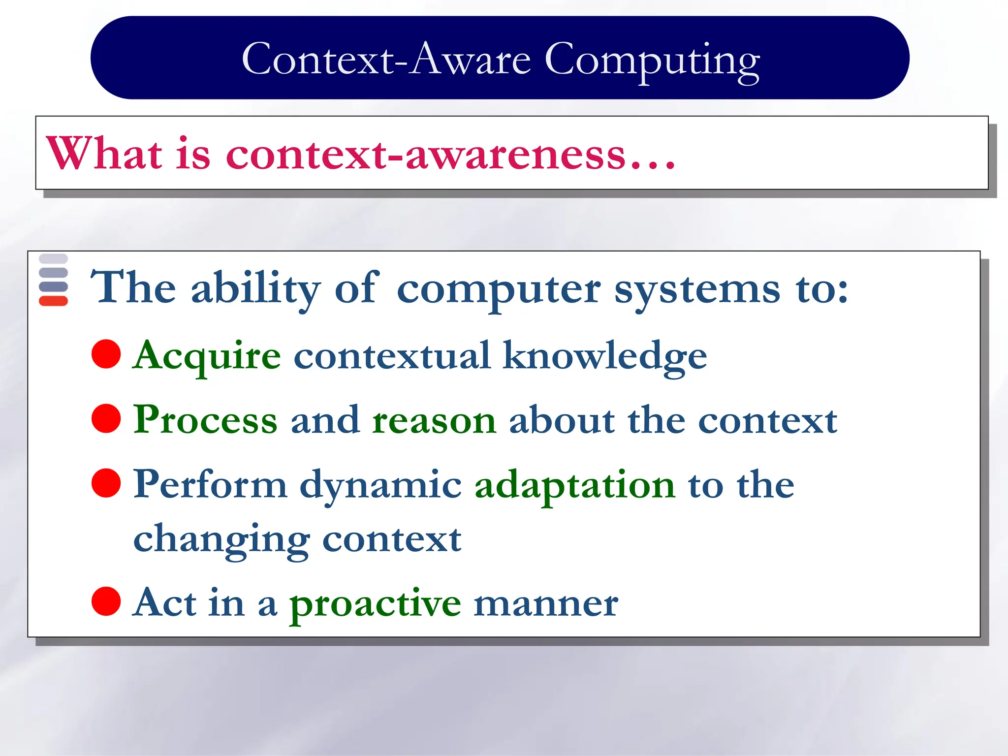 Context-Aware Computing
What is context-awareness…
The ability of computer systems to:
 Acquire contextual knowledge
 Process and reason about the context
 Perform dynamic adaptation to the
changing context
 Act in a proactive manner
 
