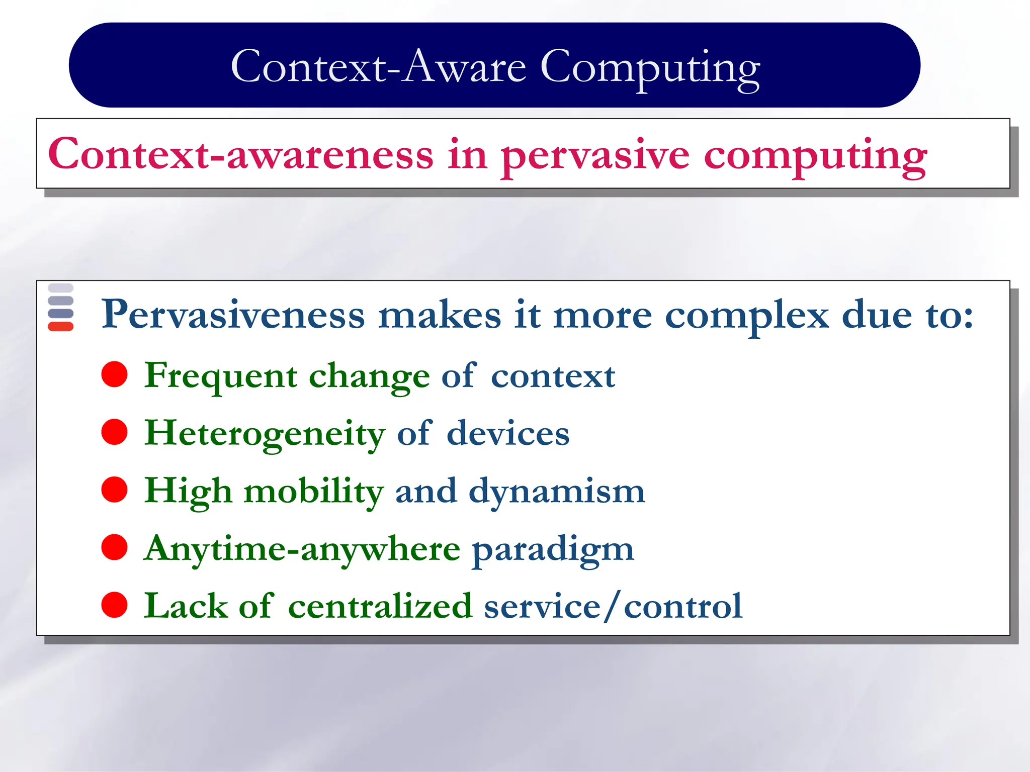 Context-Aware Computing
Context-awareness in pervasive computing
Pervasiveness makes it more complex due to:
 Frequent change of context
 Heterogeneity of devices
 High mobility and dynamism
 Anytime-anywhere paradigm
 Lack of centralized service/control
 