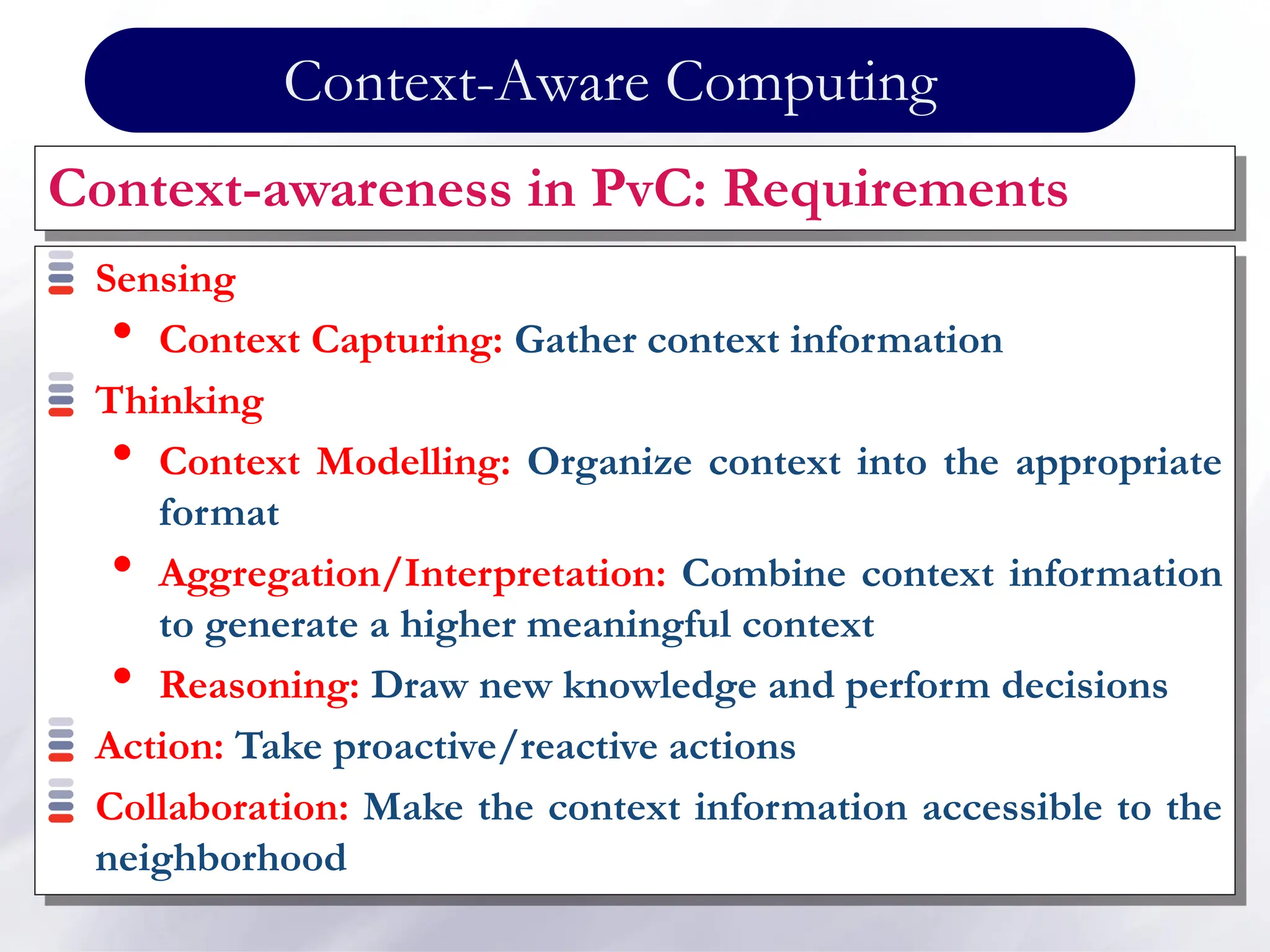 Context-Aware Computing
Context-awareness in PvC: Requirements
Sensing
• Context Capturing: Gather context information
Thinking
• Context Modelling: Organize context into the appropriate
format
• Aggregation/Interpretation: Combine context information
to generate a higher meaningful context
• Reasoning: Draw new knowledge and perform decisions
Action: Take proactive/reactive actions
Collaboration: Make the context information accessible to the
neighborhood
 