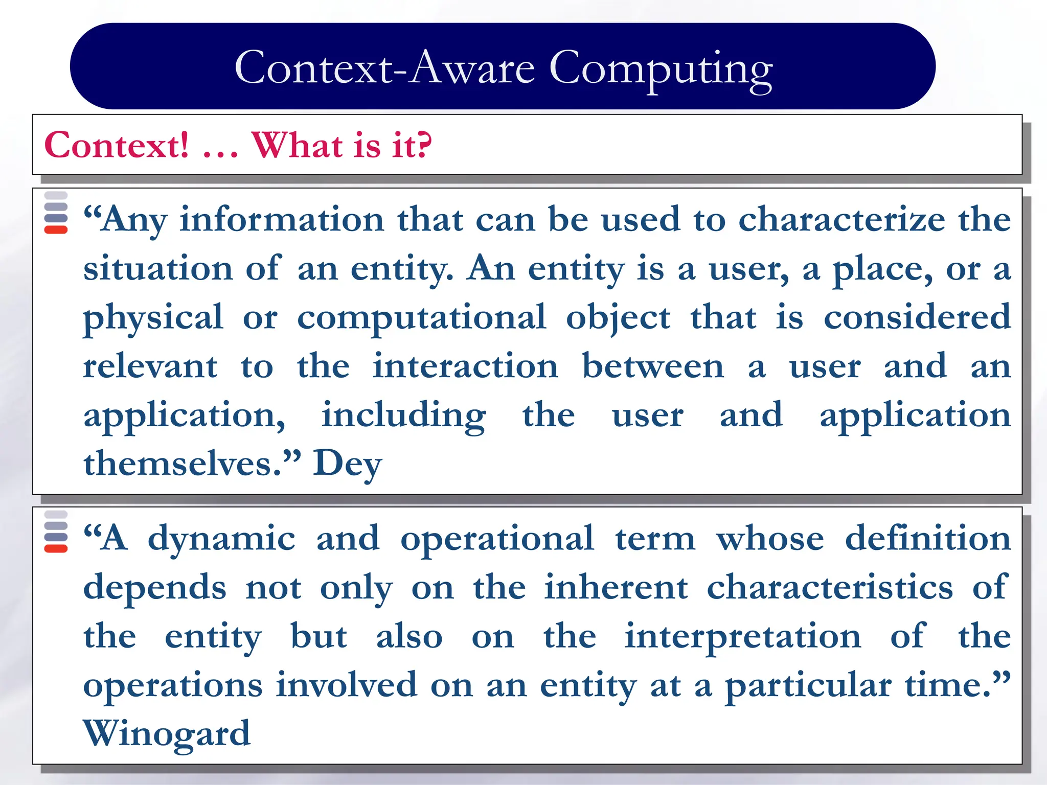 Context-Aware Computing
Context! … What is it?
“Any information that can be used to characterize the
situation of an entity. An entity is a user, a place, or a
physical or computational object that is considered
relevant to the interaction between a user and an
application, including the user and application
themselves.” Dey
“A dynamic and operational term whose definition
depends not only on the inherent characteristics of
the entity but also on the interpretation of the
operations involved on an entity at a particular time.”
Winogard
 