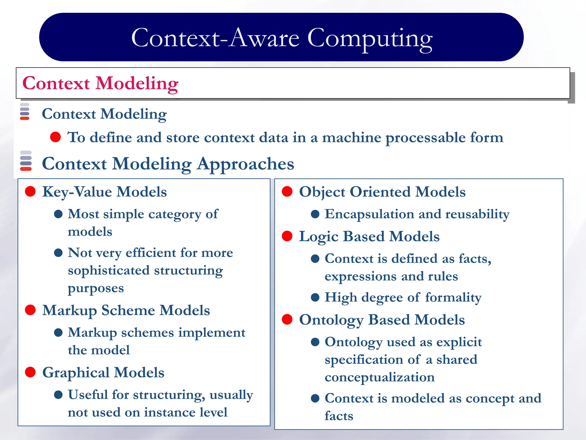 Context-Aware Computing
Context Modeling
Context Modeling
 To define and store context data in a machine processable form
Context Modeling Approaches
 Object Oriented Models
 Encapsulation and reusability
 Logic Based Models
 Context is defined as facts,
expressions and rules
 High degree of formality
 Ontology Based Models
 Ontology used as explicit
specification of a shared
conceptualization
 Context is modeled as concept and
facts
 Key-Value Models
 Most simple category of
models
 Not very efficient for more
sophisticated structuring
purposes
 Markup Scheme Models
 Markup schemes implement
the model
 Graphical Models
 Useful for structuring, usually
not used on instance level
 