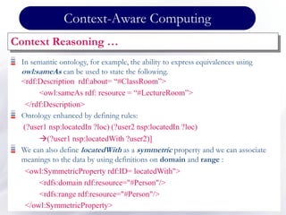 Context-Aware Computing
Context Reasoning …
In semantic ontology, for example, the ability to express equivalences using
owl:sameAs can be used to state the following.
<rdf:Description rdf:about= “#ClassRoom”>
<owl:sameAs rdf: resource = “#LectureRoom”>
</rdf:Description>
Ontology enhanced by defining rules:
(?user1 nsp:locatedIn ?loc) (?user2 nsp:locatedIn ?loc)
(?user1 nsp:locatedWith ?user2)]
We can also define locatedWith as a symmetric property and we can associate
meanings to the data by using definitions on domain and range :
<owl:SymmetricProperty rdf:ID= locatedWith">
<rdfs:domain rdf:resource="#Person"/>
<rdfs:range rdf:resource="#Person"/>
</owl:SymmetricProperty>
 