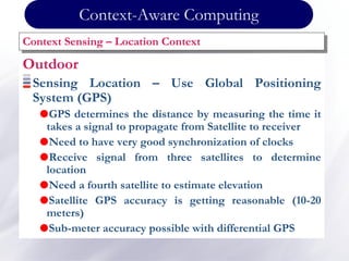 Outdoor
Sensing Location – Use Global Positioning
System (GPS)
GPS determines the distance by measuring the time it
takes a signal to propagate from Satellite to receiver
Need to have very good synchronization of clocks
Receive signal from three satellites to determine
location
Need a fourth satellite to estimate elevation
Satellite GPS accuracy is getting reasonable (10-20
meters)
Sub-meter accuracy possible with differential GPS
Context Sensing – Location Context
Context-Aware Computing
 
