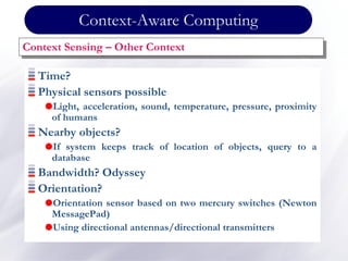 Time?
Physical sensors possible
Light, acceleration, sound, temperature, pressure, proximity
of humans
Nearby objects?
If system keeps track of location of objects, query to a
database
Bandwidth? Odyssey
Orientation?
Orientation sensor based on two mercury switches (Newton
MessagePad)
Using directional antennas/directional transmitters
Context Sensing – Other Context
Context-Aware Computing
 