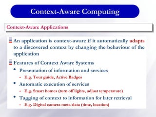 Context-Aware Computing
An application is context-aware if it automatically adapts
to a discovered context by changing the behaviour of the
application
Features of Context Aware Systems
• Presentation of information and services
 E.g. Tour guide, Active Badges
• Automatic execution of services
 E.g. Smart homes (turn off lights, adjust temperature)
• Tagging of context to information for later retrieval
 E.g. Digital camera meta-data (time, location)
Context-Aware Applications
 