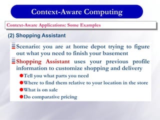 Context-Aware Computing
Context-Aware Applications: Some Examples
(2) Shopping Assistant
Scenario: you are at home depot trying to figure
out what you need to finish your basement
Shopping Assistant uses your previous profile
information to customize shopping and delivery
Tell you what parts you need
Where to find them relative to your location in the store
What is on sale
Do comparative pricing
 
