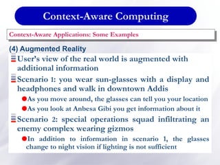 Context-Aware Computing
Context-Aware Applications: Some Examples
(4) Augmented Reality
User’s view of the real world is augmented with
additional information
Scenario 1: you wear sun-glasses with a display and
headphones and walk in downtown Addis
As you move around, the glasses can tell you your location
As you look at Anbesa Gibi you get information about it
Scenario 2: special operations squad infiltrating an
enemy complex wearing gizmos
In addition to information in scenario 1, the glasses
change to night vision if lighting is not sufficient
 