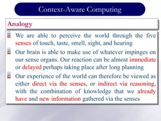 Context-Aware Computing
Analogy
We are able to perceive the world through the five
senses of touch, taste, smell, sight, and hearing
Our brain is able to make use of whatever impinges on
our sense organs. Our reaction can be almost immediate
or delayed perhaps taking place after long planning
Our experience of the world can therefore be viewed as
either direct via the senses, or indirect via reasoning,
with the combination of knowledge that we already
have and new information gathered via the senses
 
