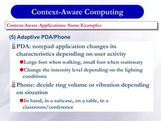 Context-Aware Computing
Context-Aware Applications: Some Examples
(5) Adaptive PDA/Phone
PDA: notepad application changes its
characteristics depending on user activity
Large font when walking, small font when stationary
Change the intensity level depending on the lighting
conditions
Phone: decide ring volume or vibration depending
on situation
In hand, in a suitcase, on a table, in a
classroom/conference
 