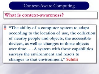 Context-Aware Computing
What is context-awareness?
“The ability of a computer system to adapt
according to the location of use, the collection
of nearby people and objects, the accessible
devices, as well as changes to those objects
over time …. A system with these capabilities
surveys the environment and reacts to
changes to that environment.” Schilit
 