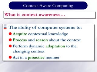 Context-Aware Computing
What is context-awareness…
The ability of computer systems to:
 Acquire contextual knowledge
 Process and reason about the context
 Perform dynamic adaptation to the
changing context
 Act in a proactive manner
 