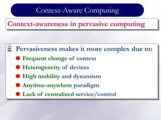 Context-Aware Computing
Context-awareness in pervasive computing
Pervasiveness makes it more complex due to:
 Frequent change of context
 Heterogeneity of devices
 High mobility and dynamism
 Anytime-anywhere paradigm
 Lack of centralized service/control
 
