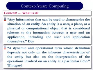 Context-Aware Computing
Context! … What is it?
“Any information that can be used to characterize the
situation of an entity. An entity is a user, a place, or a
physical or computational object that is considered
relevant to the interaction between a user and an
application, including the user and application
themselves.” Dey
“A dynamic and operational term whose definition
depends not only on the inherent characteristics of
the entity but also on the interpretation of the
operations involved on an entity at a particular time.”
Winogard
 