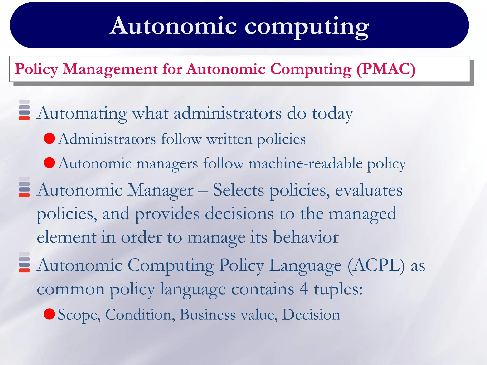 Autonomic computing
Policy Management for Autonomic Computing (PMAC)
Automating what administrators do today
Administrators follow written policies
Autonomic managers follow machine-readable policy
Autonomic Manager – Selects policies, evaluates
policies, and provides decisions to the managed
element in order to manage its behavior
Autonomic Computing Policy Language (ACPL) as
common policy language contains 4 tuples:
Scope, Condition, Business value, Decision
 