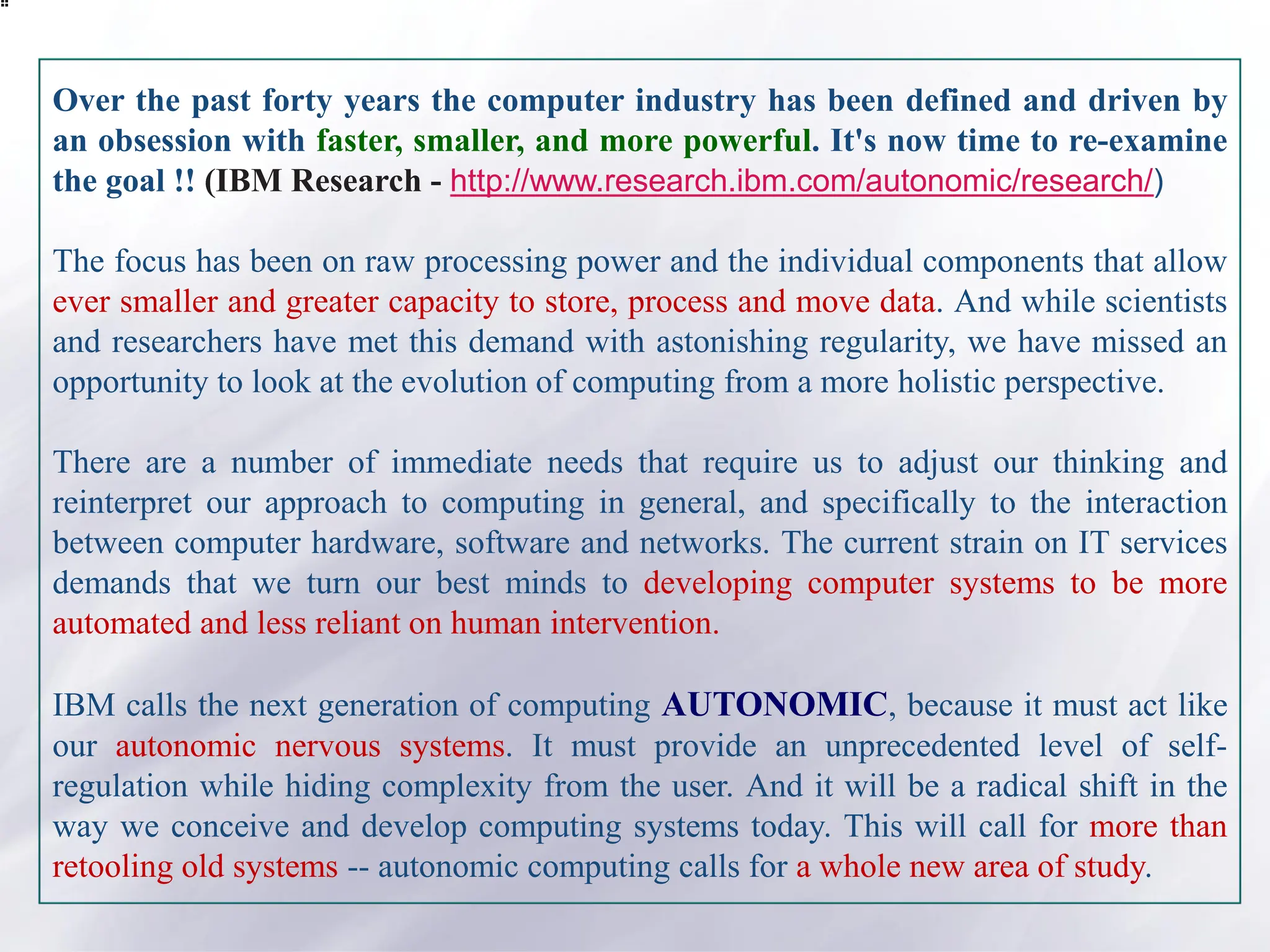 Over the past forty years the computer industry has been defined and driven by
an obsession with faster, smaller, and more powerful. It's now time to re-examine
the goal !! (IBM Research - http://www.research.ibm.com/autonomic/research/)
The focus has been on raw processing power and the individual components that allow
ever smaller and greater capacity to store, process and move data. And while scientists
and researchers have met this demand with astonishing regularity, we have missed an
opportunity to look at the evolution of computing from a more holistic perspective.
There are a number of immediate needs that require us to adjust our thinking and
reinterpret our approach to computing in general, and specifically to the interaction
between computer hardware, software and networks. The current strain on IT services
demands that we turn our best minds to developing computer systems to be more
automated and less reliant on human intervention.
IBM calls the next generation of computing AUTONOMIC, because it must act like
our autonomic nervous systems. It must provide an unprecedented level of self-
regulation while hiding complexity from the user. And it will be a radical shift in the
way we conceive and develop computing systems today. This will call for more than
retooling old systems -- autonomic computing calls for a whole new area of study.
 