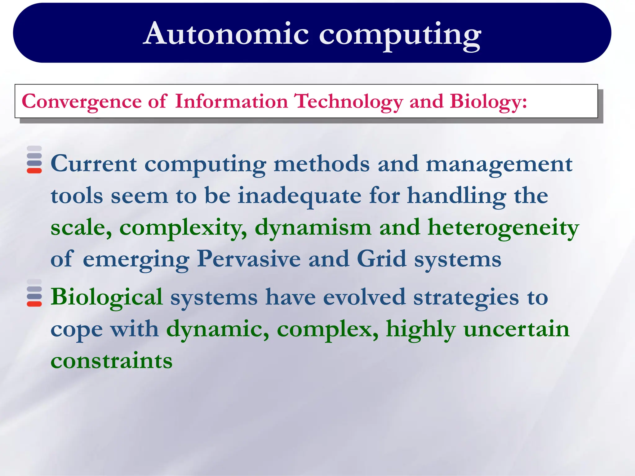 Autonomic computing
Convergence of Information Technology and Biology:
Current computing methods and management
tools seem to be inadequate for handling the
scale, complexity, dynamism and heterogeneity
of emerging Pervasive and Grid systems
Biological systems have evolved strategies to
cope with dynamic, complex, highly uncertain
constraints
 