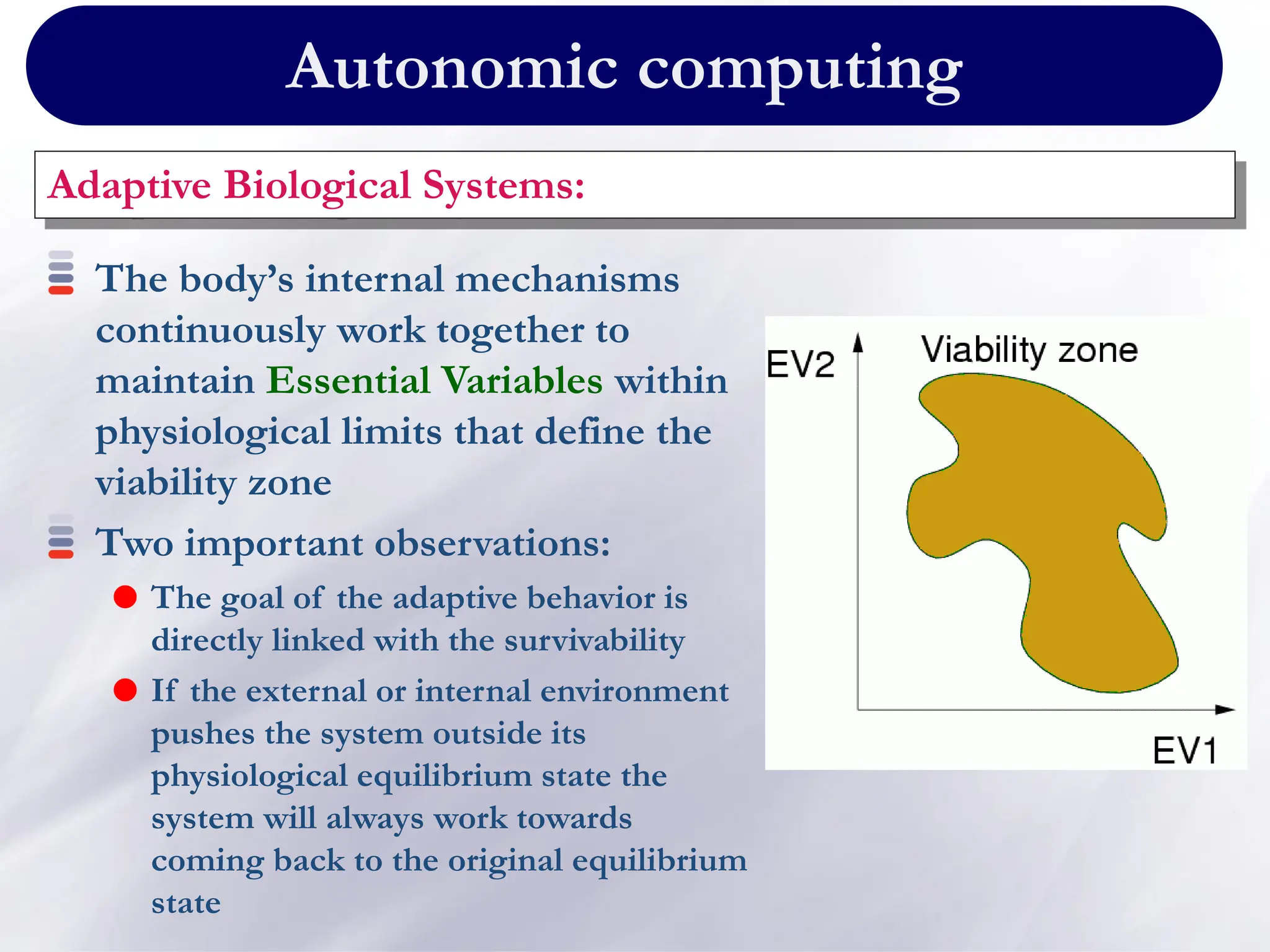 Autonomic computing
Adaptive Biological Systems:
The body’s internal mechanisms
continuously work together to
maintain Essential Variables within
physiological limits that define the
viability zone
Two important observations:
 The goal of the adaptive behavior is
directly linked with the survivability
 If the external or internal environment
pushes the system outside its
physiological equilibrium state the
system will always work towards
coming back to the original equilibrium
state
 