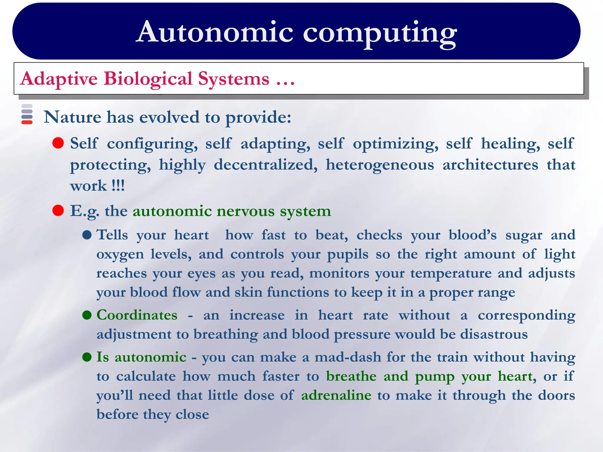 Autonomic computing
Adaptive Biological Systems …
Nature has evolved to provide:
 Self configuring, self adapting, self optimizing, self healing, self
protecting, highly decentralized, heterogeneous architectures that
work !!!
 E.g. the autonomic nervous system
 Tells your heart how fast to beat, checks your blood’s sugar and
oxygen levels, and controls your pupils so the right amount of light
reaches your eyes as you read, monitors your temperature and adjusts
your blood flow and skin functions to keep it in a proper range
 Coordinates - an increase in heart rate without a corresponding
adjustment to breathing and blood pressure would be disastrous
 Is autonomic - you can make a mad-dash for the train without having
to calculate how much faster to breathe and pump your heart, or if
you’ll need that little dose of adrenaline to make it through the doors
before they close
 