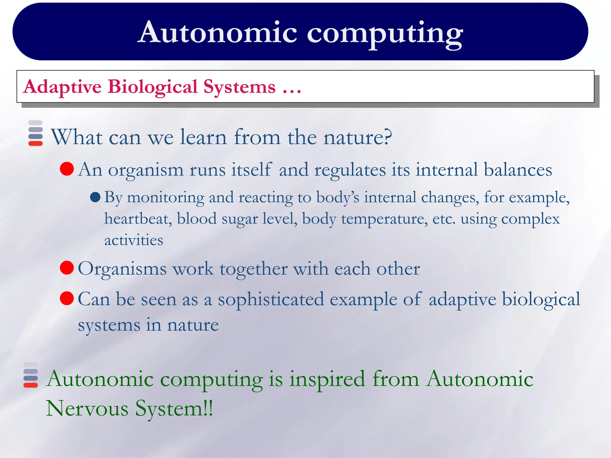 Autonomic computing
Adaptive Biological Systems …
What can we learn from the nature?
An organism runs itself and regulates its internal balances
 By monitoring and reacting to body’s internal changes, for example,
heartbeat, blood sugar level, body temperature, etc. using complex
activities
Organisms work together with each other
Can be seen as a sophisticated example of adaptive biological
systems in nature
Autonomic computing is inspired from Autonomic
Nervous System!!
 