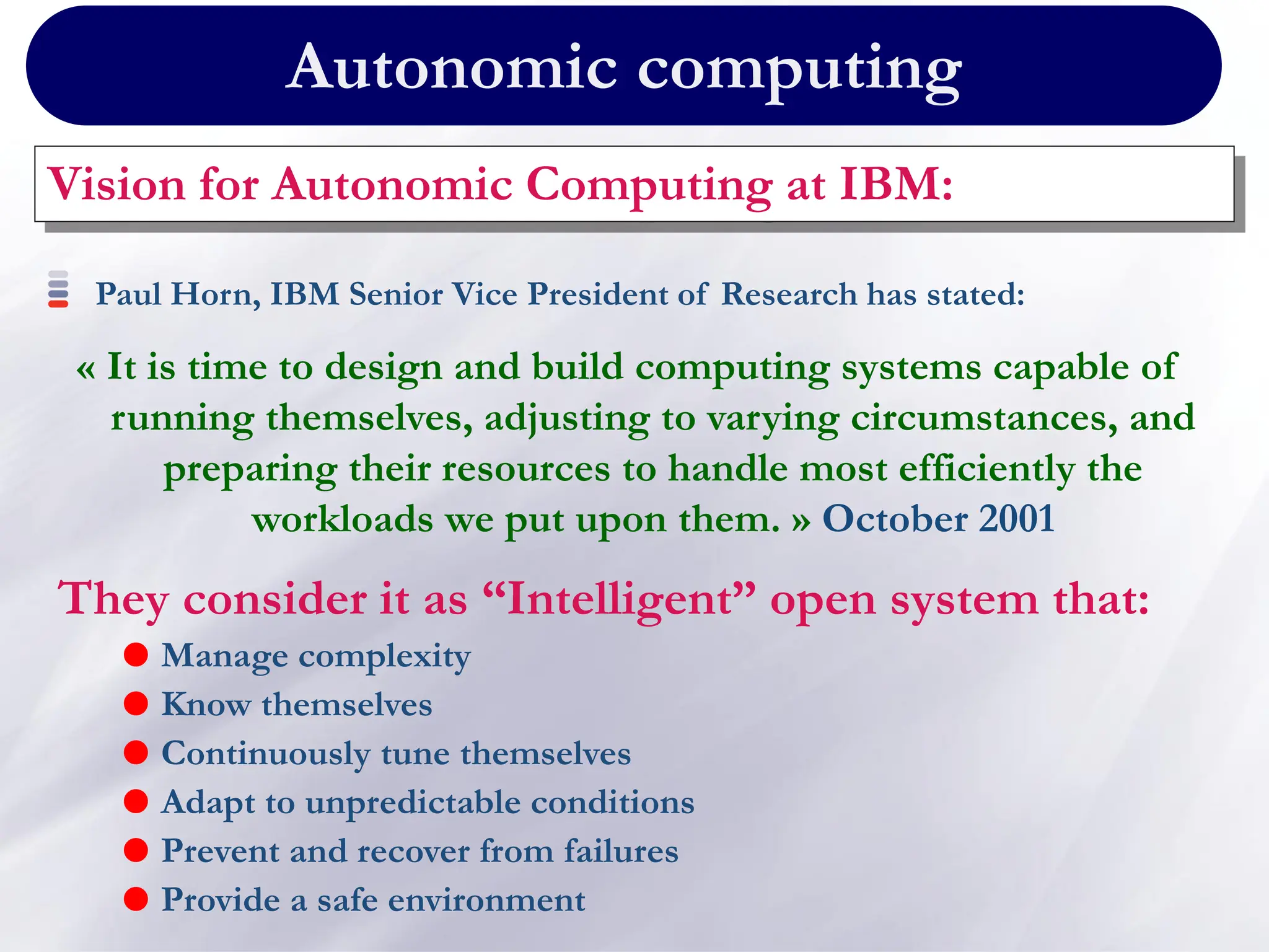 Autonomic computing
Vision for Autonomic Computing at IBM:
They consider it as “Intelligent” open system that:
 Manage complexity
 Know themselves
 Continuously tune themselves
 Adapt to unpredictable conditions
 Prevent and recover from failures
 Provide a safe environment
Paul Horn, IBM Senior Vice President of Research has stated:
« It is time to design and build computing systems capable of
running themselves, adjusting to varying circumstances, and
preparing their resources to handle most efficiently the
workloads we put upon them. » October 2001
 